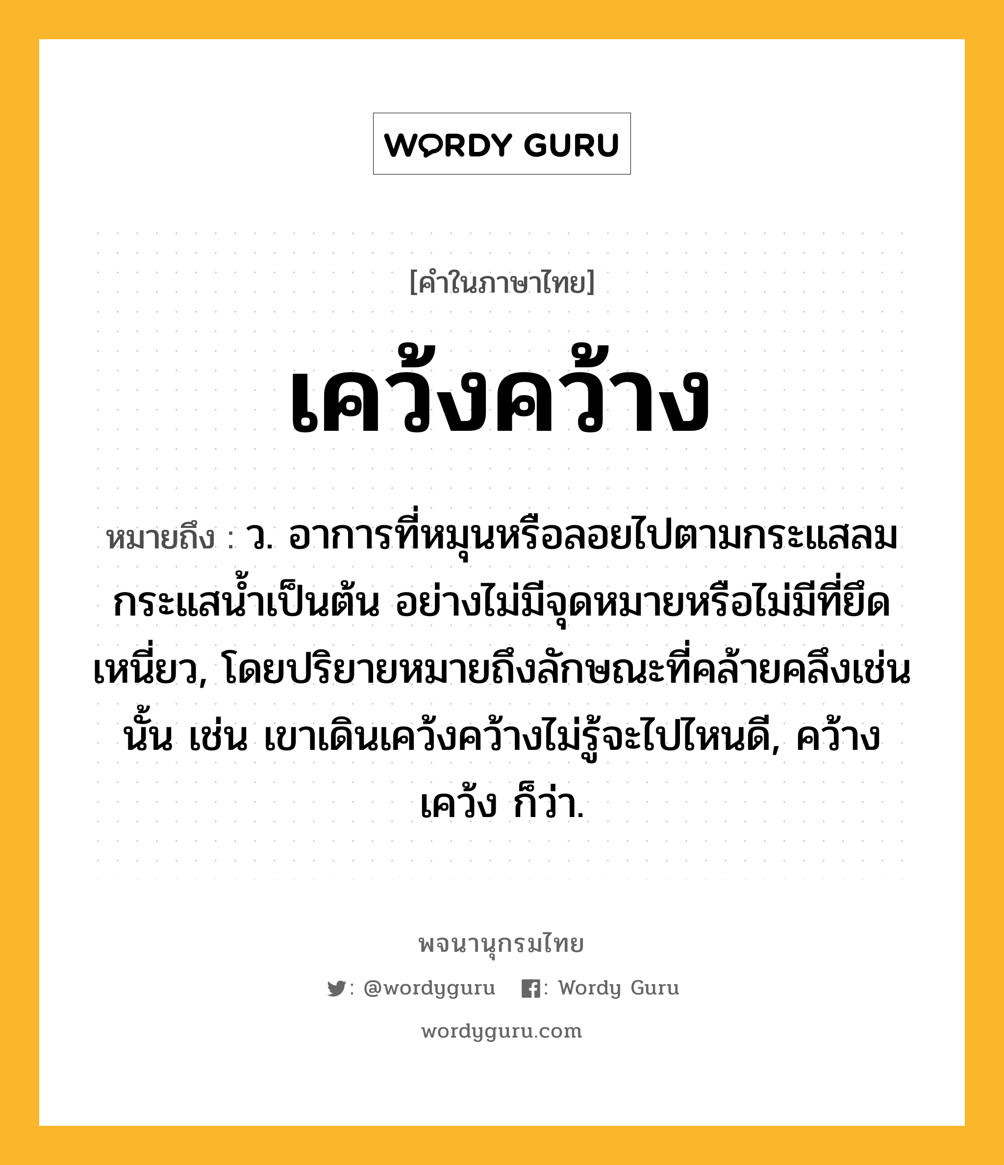 เคว้งคว้าง ความหมาย หมายถึงอะไร?, คำในภาษาไทย เคว้งคว้าง หมายถึง ว. อาการที่หมุนหรือลอยไปตามกระแสลมกระแสนํ้าเป็นต้น อย่างไม่มีจุดหมายหรือไม่มีที่ยึดเหนี่ยว, โดยปริยายหมายถึงลักษณะที่คล้ายคลึงเช่นนั้น เช่น เขาเดินเคว้งคว้างไม่รู้จะไปไหนดี, คว้างเคว้ง ก็ว่า.