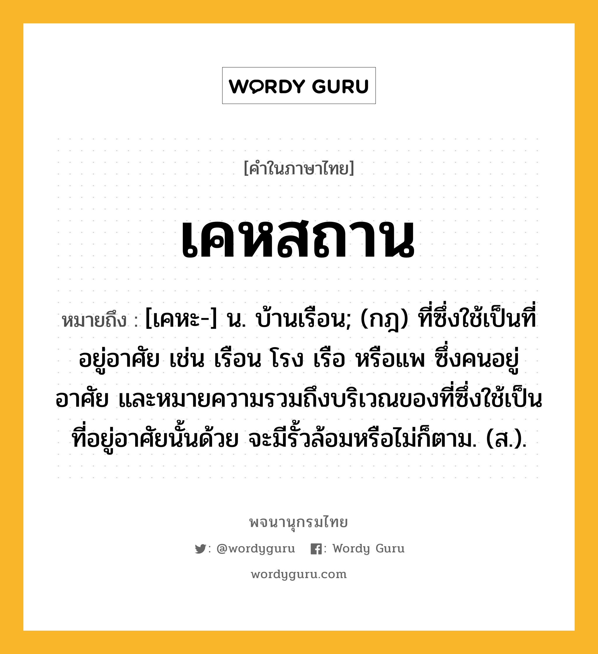 เคหสถาน ความหมาย หมายถึงอะไร?, คำในภาษาไทย เคหสถาน หมายถึง [เคหะ-] น. บ้านเรือน; (กฎ) ที่ซึ่งใช้เป็นที่อยู่อาศัย เช่น เรือน โรง เรือ หรือแพ ซึ่งคนอยู่อาศัย และหมายความรวมถึงบริเวณของที่ซึ่งใช้เป็นที่อยู่อาศัยนั้นด้วย จะมีรั้วล้อมหรือไม่ก็ตาม. (ส.).