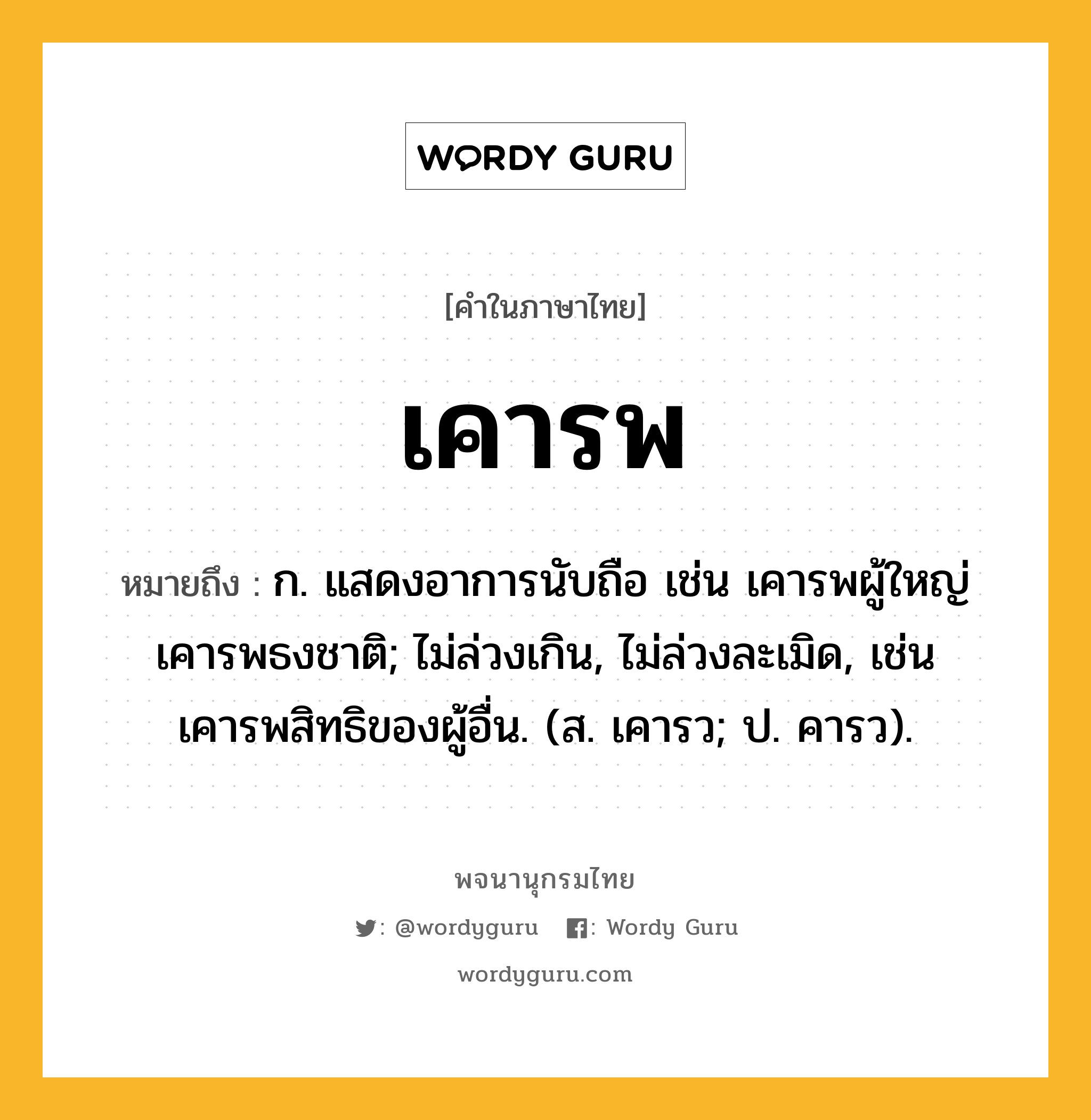 เคารพ ความหมาย หมายถึงอะไร?, คำในภาษาไทย เคารพ หมายถึง ก. แสดงอาการนับถือ เช่น เคารพผู้ใหญ่ เคารพธงชาติ; ไม่ล่วงเกิน, ไม่ล่วงละเมิด, เช่น เคารพสิทธิของผู้อื่น. (ส. เคารว; ป. คารว).