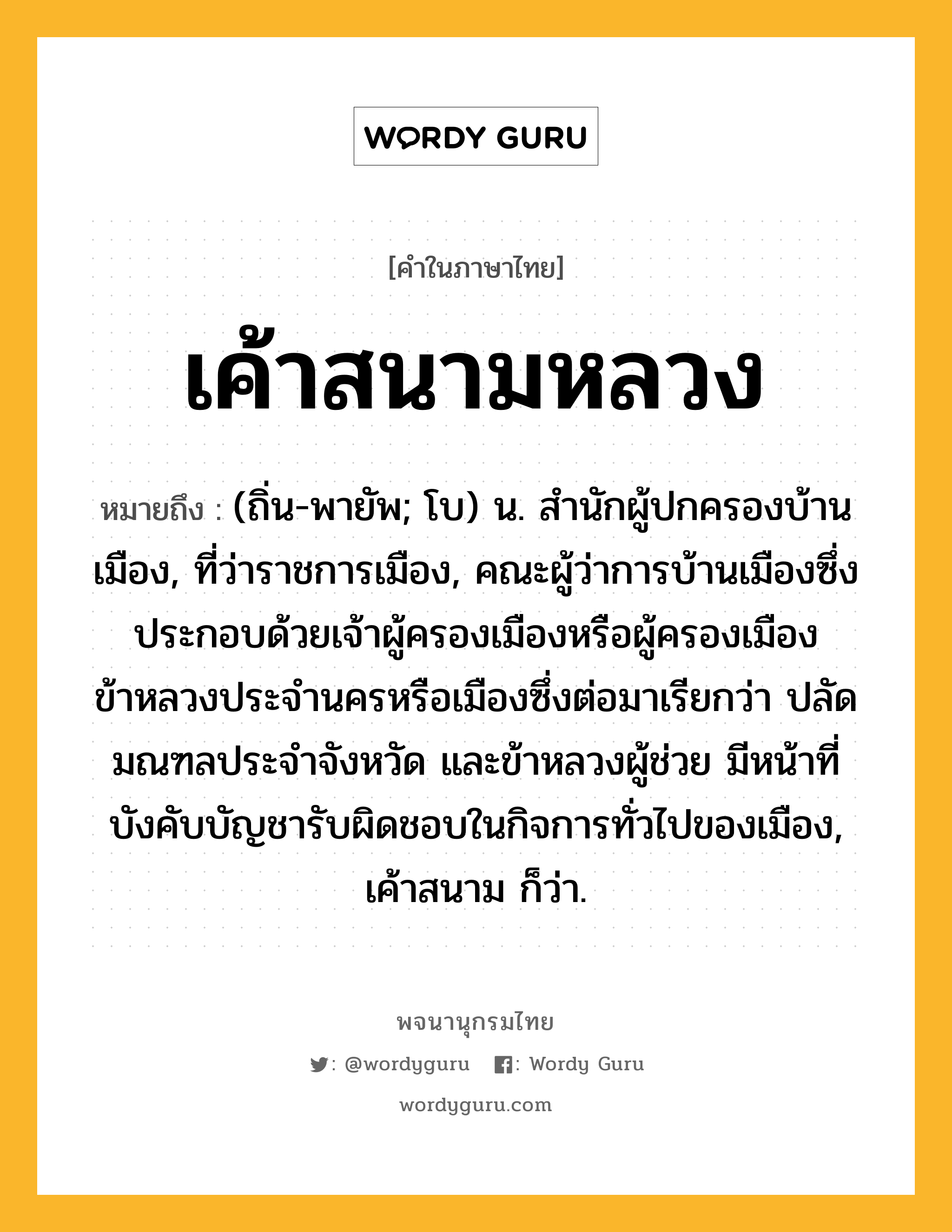 เค้าสนามหลวง ความหมาย หมายถึงอะไร?, คำในภาษาไทย เค้าสนามหลวง หมายถึง (ถิ่น-พายัพ; โบ) น. สํานักผู้ปกครองบ้านเมือง, ที่ว่าราชการเมือง, คณะผู้ว่าการบ้านเมืองซึ่งประกอบด้วยเจ้าผู้ครองเมืองหรือผู้ครองเมืองข้าหลวงประจำนครหรือเมืองซึ่งต่อมาเรียกว่า ปลัดมณฑลประจำจังหวัด และข้าหลวงผู้ช่วย มีหน้าที่บังคับบัญชารับผิดชอบในกิจการทั่วไปของเมือง, เค้าสนาม ก็ว่า.