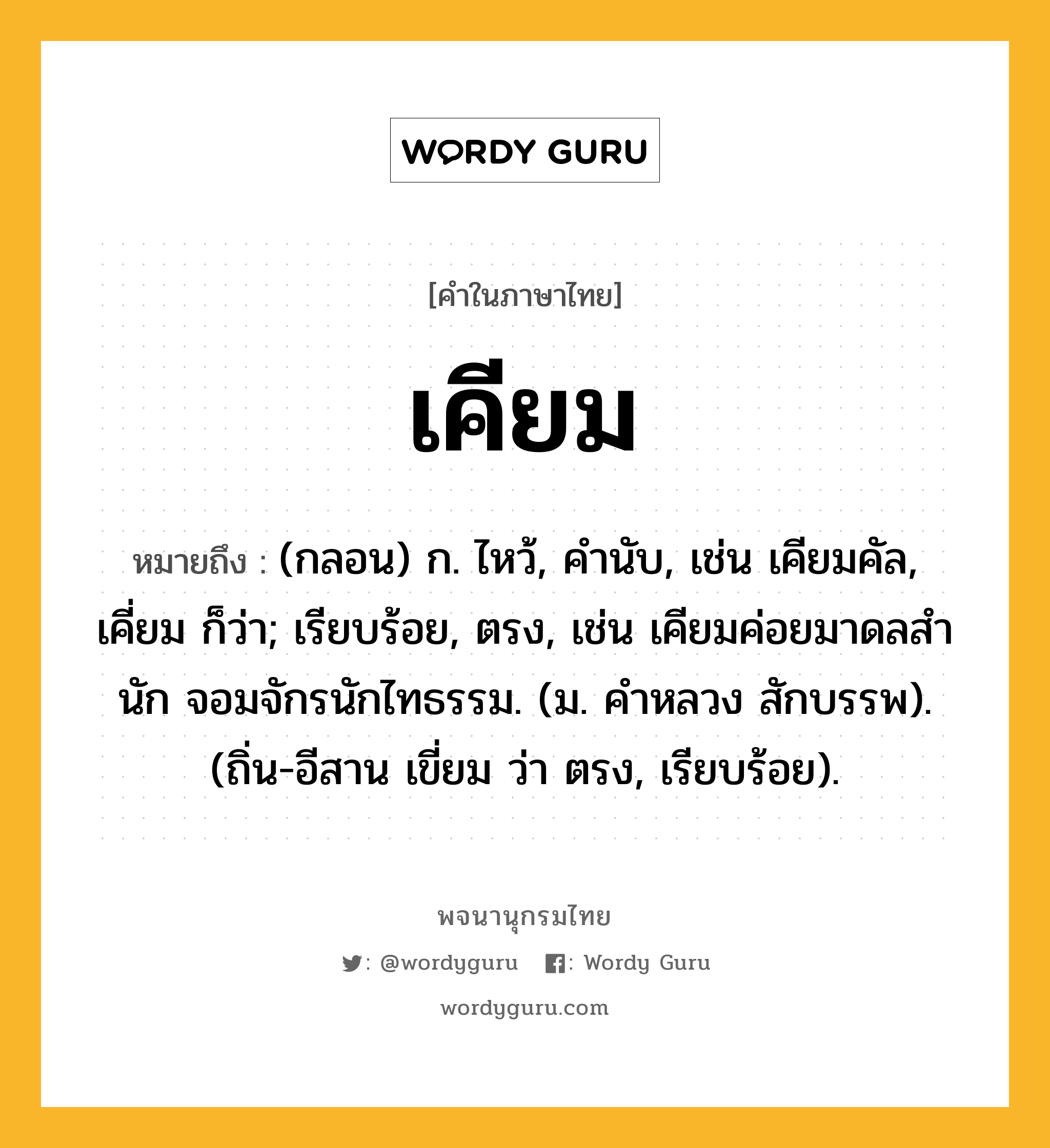 เคียม ความหมาย หมายถึงอะไร?, คำในภาษาไทย เคียม หมายถึง (กลอน) ก. ไหว้, คํานับ, เช่น เคียมคัล, เคี่ยม ก็ว่า; เรียบร้อย, ตรง, เช่น เคียมค่อยมาดลสํานัก จอมจักรนักไทธรรม. (ม. คําหลวง สักบรรพ). (ถิ่น-อีสาน เขี่ยม ว่า ตรง, เรียบร้อย).