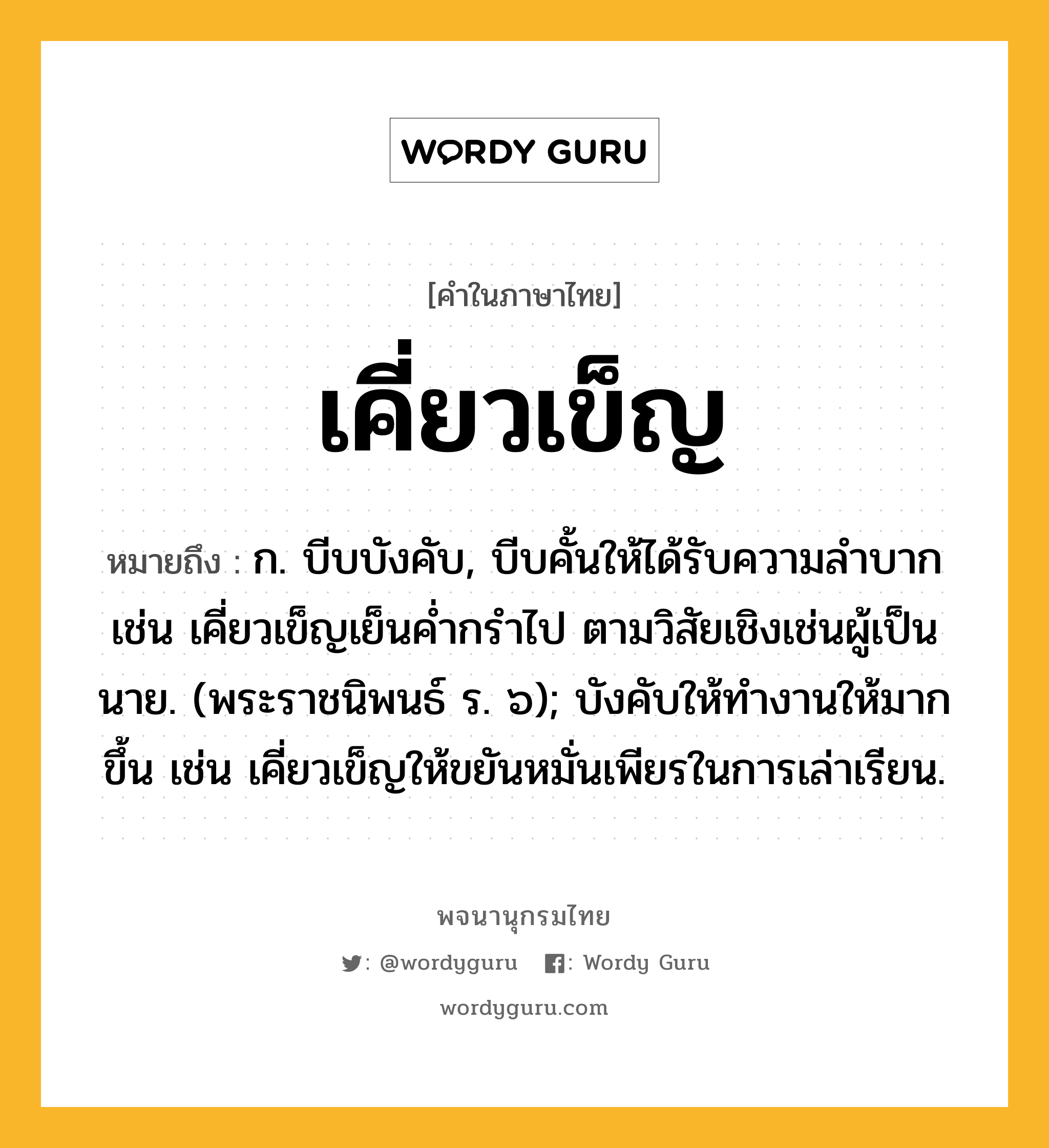 เคี่ยวเข็ญ ความหมาย หมายถึงอะไร?, คำในภาษาไทย เคี่ยวเข็ญ หมายถึง ก. บีบบังคับ, บีบคั้นให้ได้รับความลําบาก เช่น เคี่ยวเข็ญเย็นค่ำกรำไป ตามวิสัยเชิงเช่นผู้เป็นนาย. (พระราชนิพนธ์ ร. ๖); บังคับให้ทำงานให้มากขึ้น เช่น เคี่ยวเข็ญให้ขยันหมั่นเพียรในการเล่าเรียน.