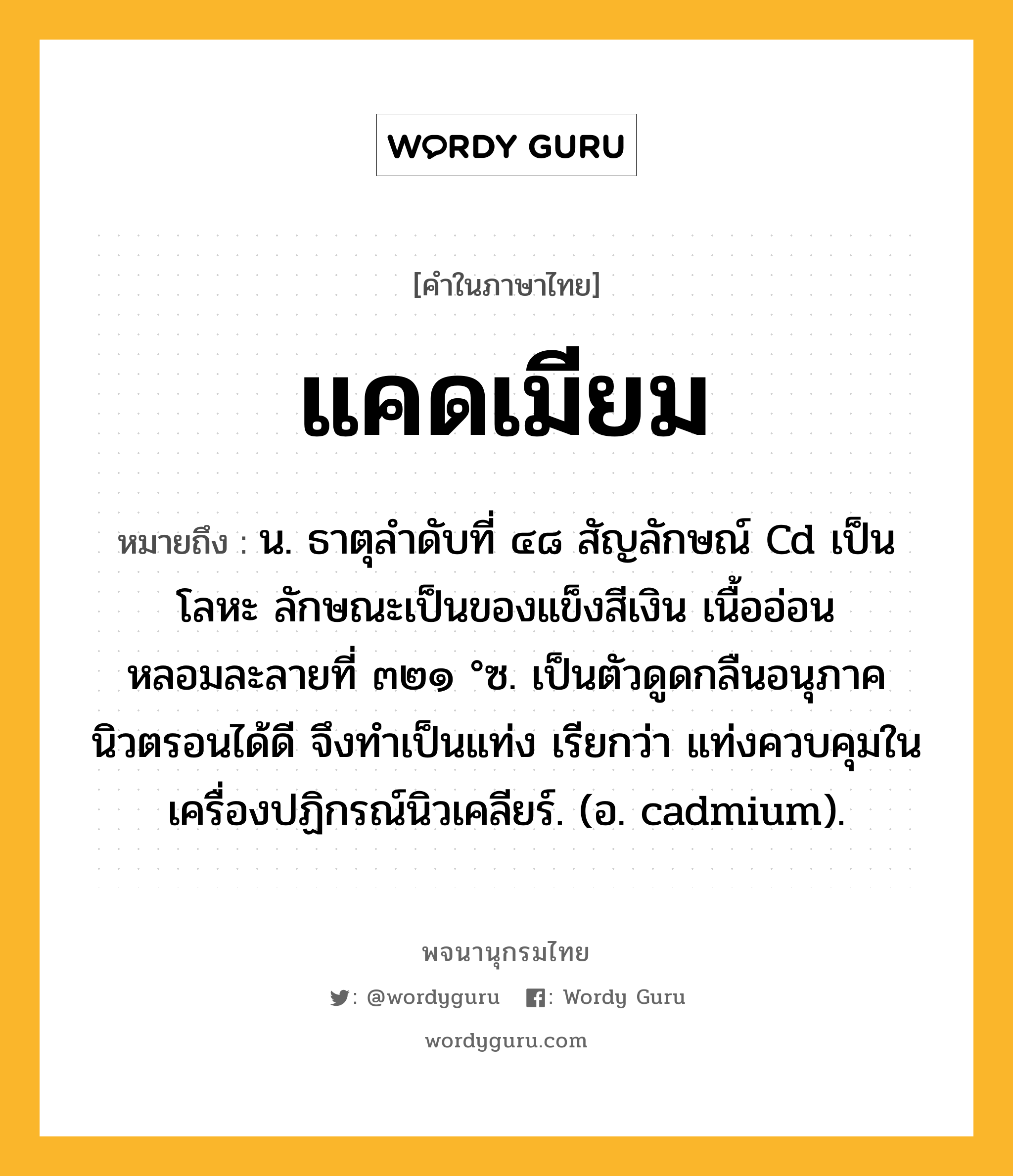 แคดเมียม ความหมาย หมายถึงอะไร?, คำในภาษาไทย แคดเมียม หมายถึง น. ธาตุลําดับที่ ๔๘ สัญลักษณ์ Cd เป็นโลหะ ลักษณะเป็นของแข็งสีเงิน เนื้ออ่อน หลอมละลายที่ ๓๒๑ °ซ. เป็นตัวดูดกลืนอนุภาคนิวตรอนได้ดี จึงทําเป็นแท่ง เรียกว่า แท่งควบคุมในเครื่องปฏิกรณ์นิวเคลียร์. (อ. cadmium).