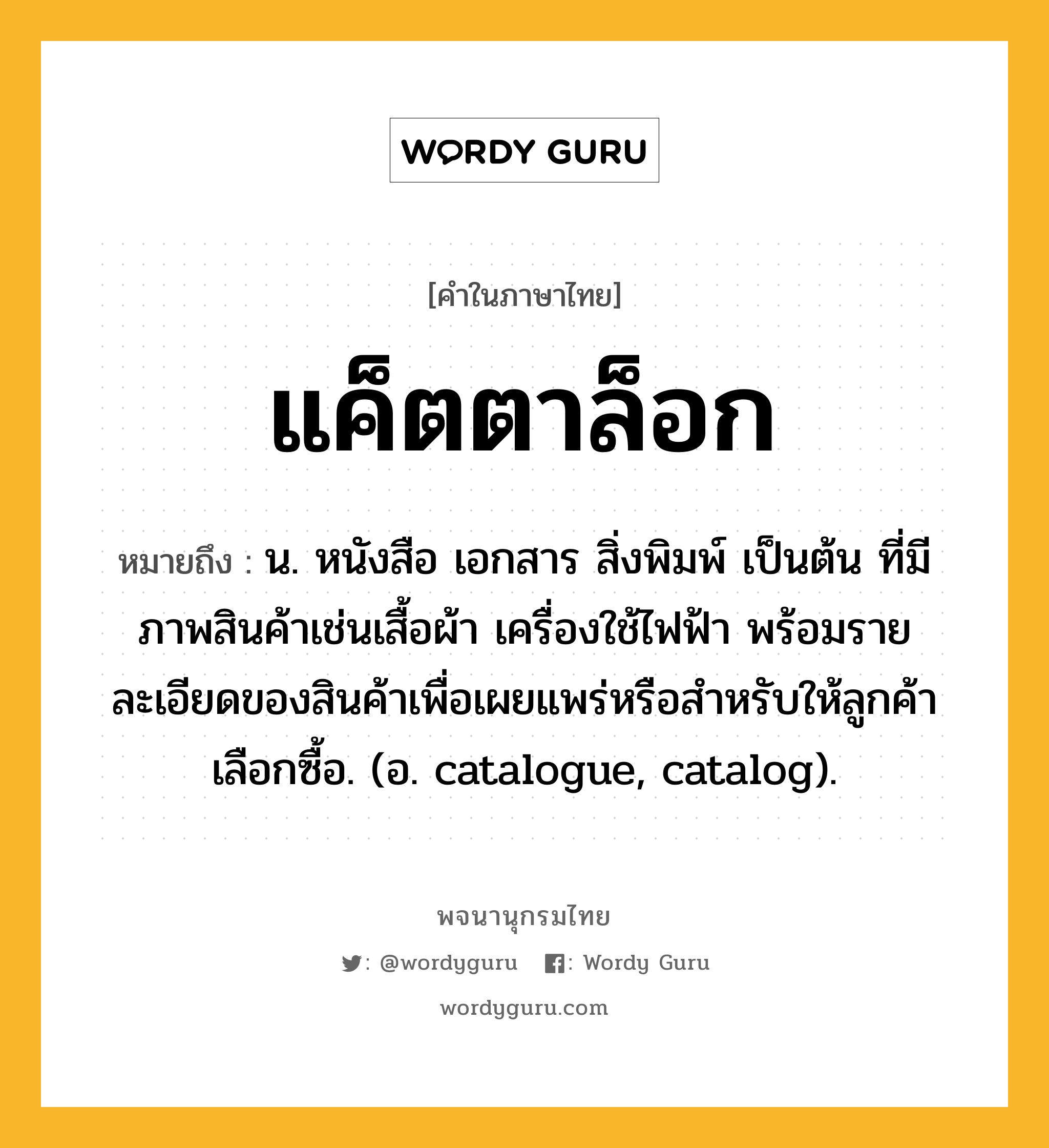 แค็ตตาล็อก ความหมาย หมายถึงอะไร?, คำในภาษาไทย แค็ตตาล็อก หมายถึง น. หนังสือ เอกสาร สิ่งพิมพ์ เป็นต้น ที่มีภาพสินค้าเช่นเสื้อผ้า เครื่องใช้ไฟฟ้า พร้อมรายละเอียดของสินค้าเพื่อเผยแพร่หรือสําหรับให้ลูกค้าเลือกซื้อ. (อ. catalogue, catalog).