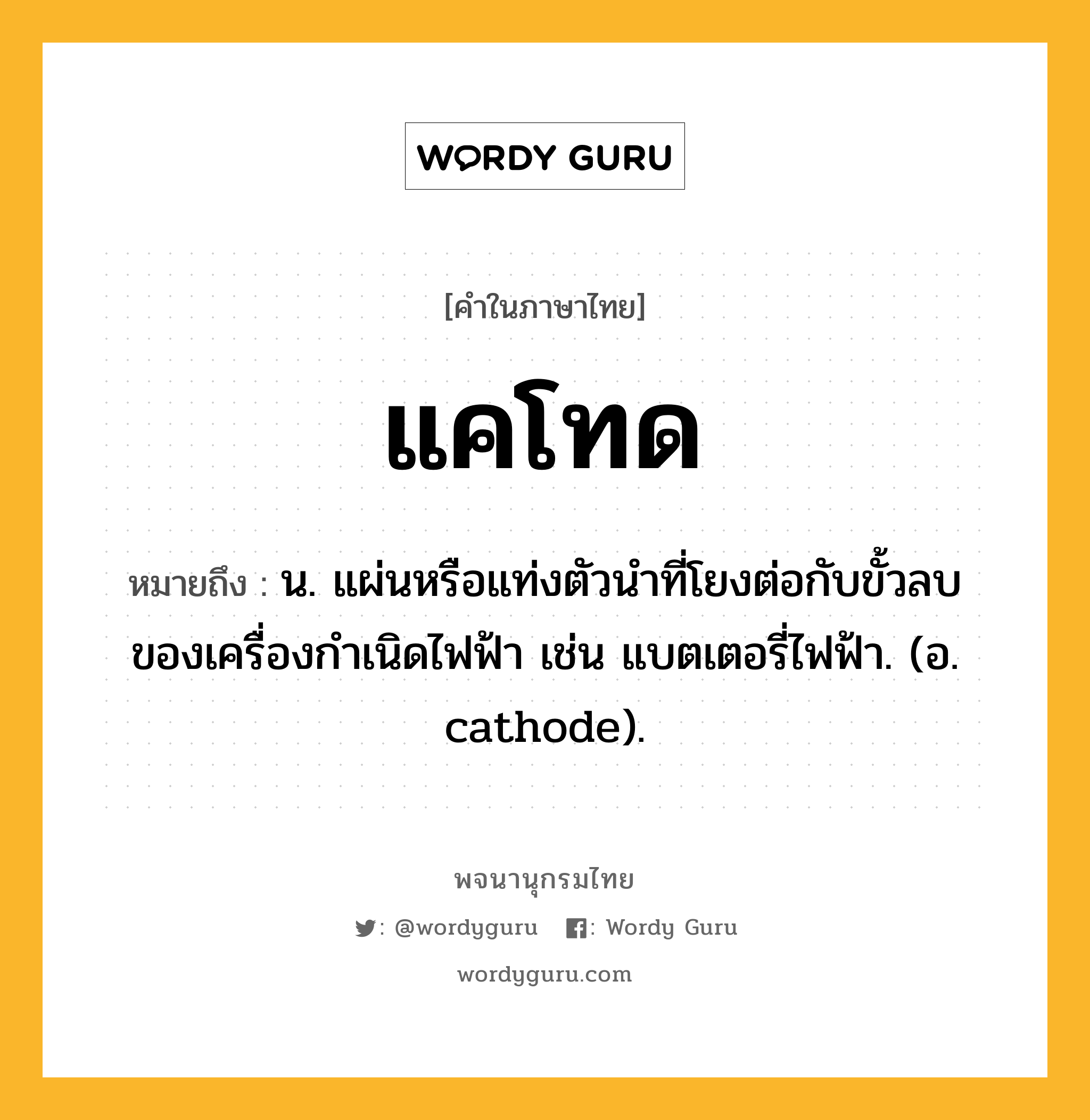 แคโทด ความหมาย หมายถึงอะไร?, คำในภาษาไทย แคโทด หมายถึง น. แผ่นหรือแท่งตัวนําที่โยงต่อกับขั้วลบของเครื่องกําเนิดไฟฟ้า เช่น แบตเตอรี่ไฟฟ้า. (อ. cathode).