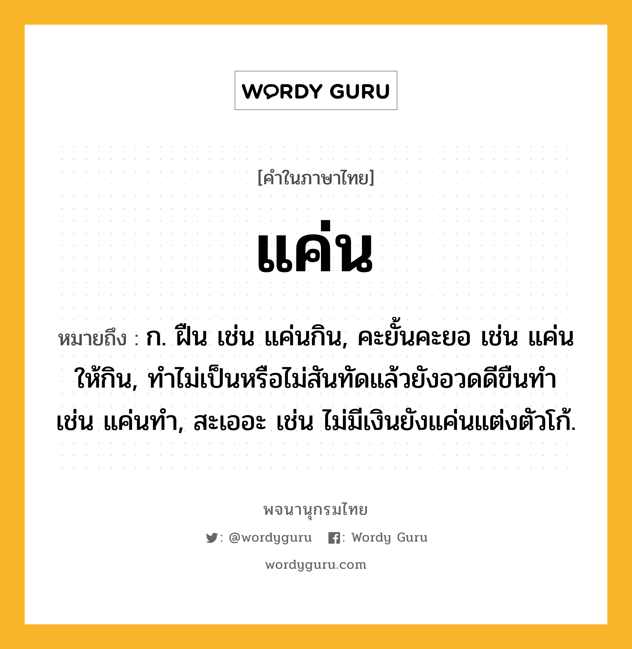 แค่น ความหมาย หมายถึงอะไร?, คำในภาษาไทย แค่น หมายถึง ก. ฝืน เช่น แค่นกิน, คะยั้นคะยอ เช่น แค่นให้กิน, ทําไม่เป็นหรือไม่สันทัดแล้วยังอวดดีขืนทํา เช่น แค่นทำ, สะเออะ เช่น ไม่มีเงินยังแค่นแต่งตัวโก้.