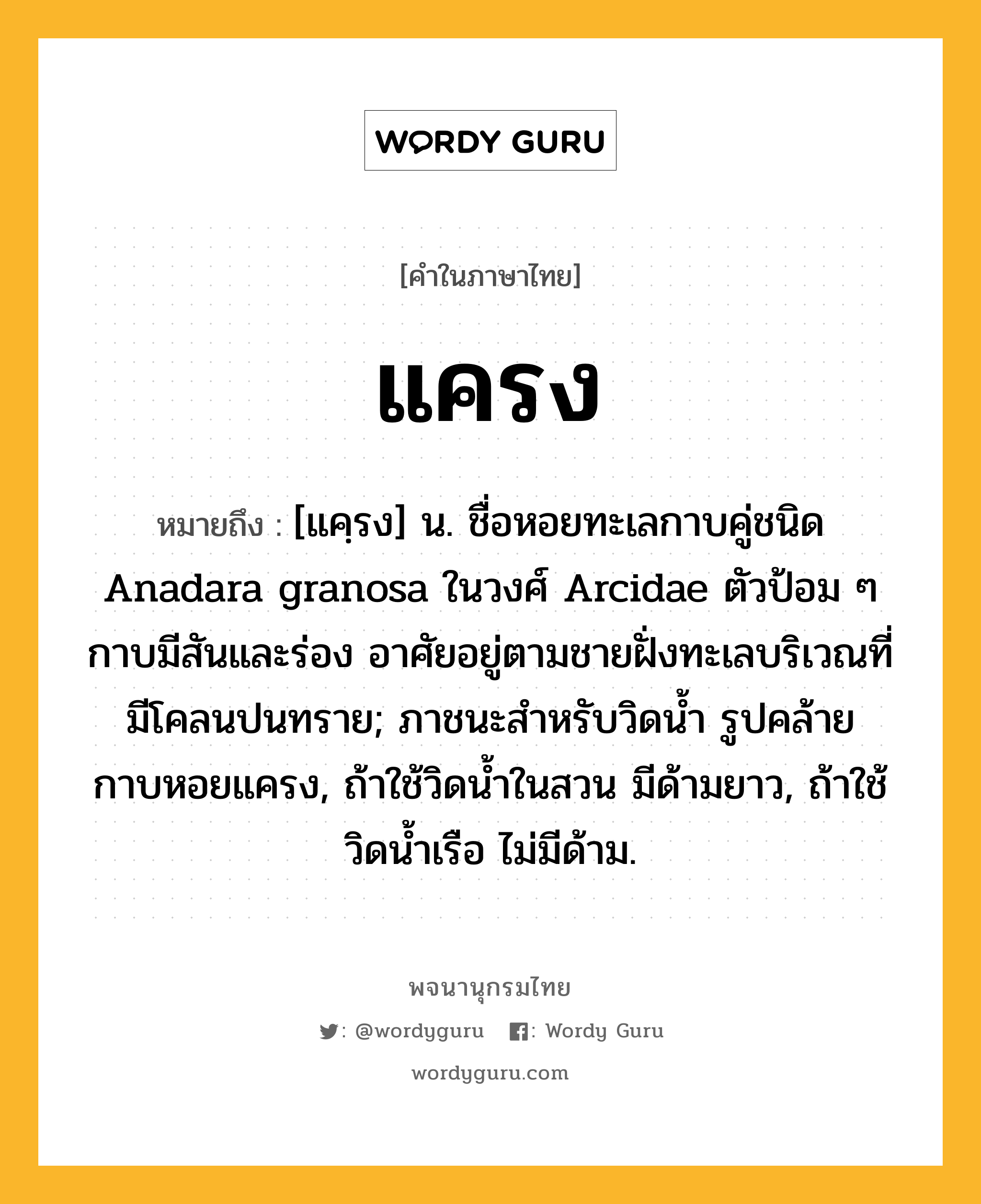 แครง ความหมาย หมายถึงอะไร?, คำในภาษาไทย แครง หมายถึง [แคฺรง] น. ชื่อหอยทะเลกาบคู่ชนิด Anadara granosa ในวงศ์ Arcidae ตัวป้อม ๆ กาบมีสันและร่อง อาศัยอยู่ตามชายฝั่งทะเลบริเวณที่มีโคลนปนทราย; ภาชนะสําหรับวิดนํ้า รูปคล้ายกาบหอยแครง, ถ้าใช้วิดนํ้าในสวน มีด้ามยาว, ถ้าใช้วิดนํ้าเรือ ไม่มีด้าม.