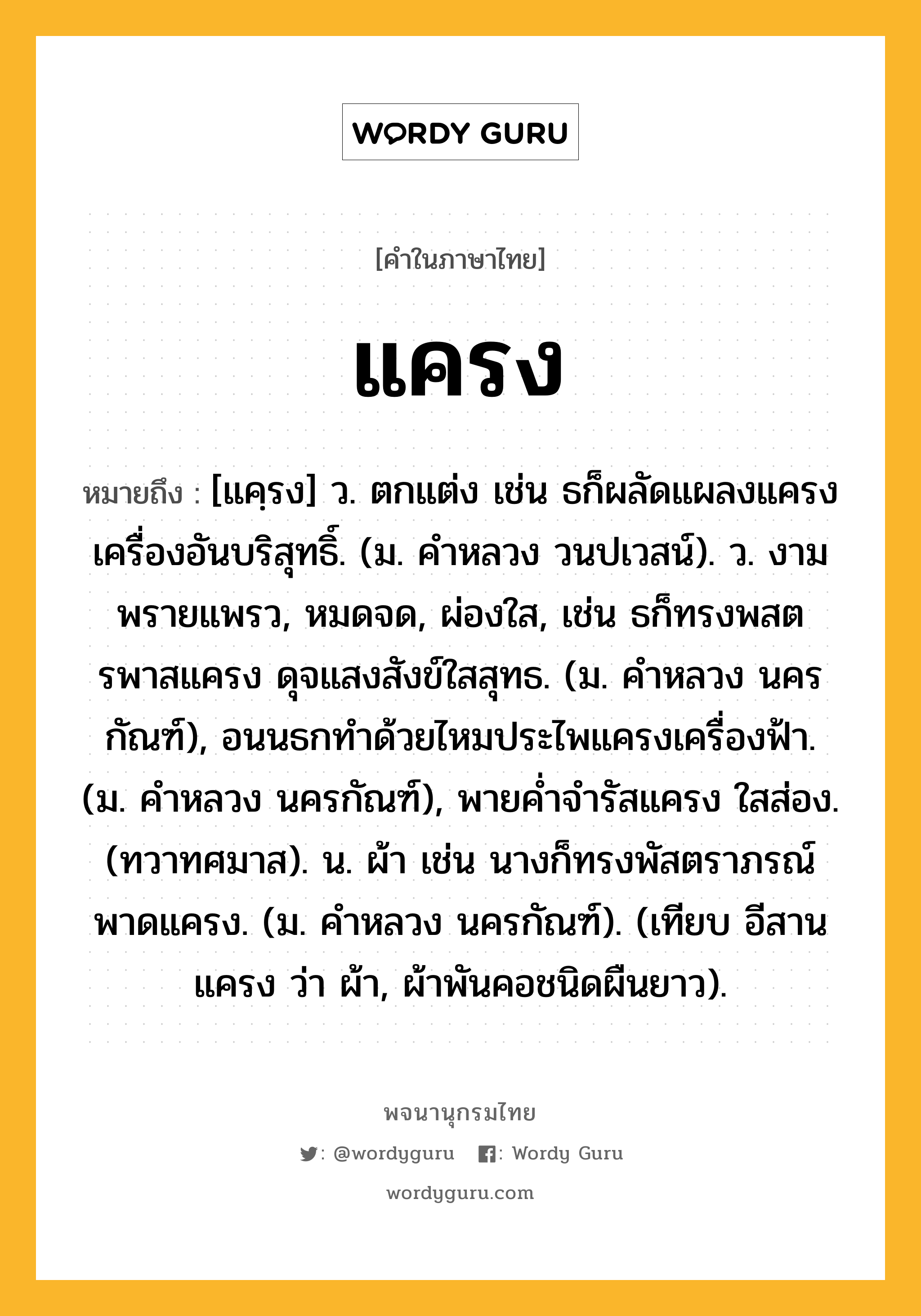 แครง ความหมาย หมายถึงอะไร?, คำในภาษาไทย แครง หมายถึง [แคฺรง] ว. ตกแต่ง เช่น ธก็ผลัดแผลงแครงเครื่องอันบริสุทธิ์. (ม. คําหลวง วนปเวสน์). ว. งามพรายแพรว, หมดจด, ผ่องใส, เช่น ธก็ทรงพสตรพาสแครง ดุจแสงสังข์ใสสุทธ. (ม. คําหลวง นครกัณฑ์), อนนธกทําด้วยไหมประไพแครงเครื่องฟ้า. (ม. คําหลวง นครกัณฑ์), พายคํ่าจํารัสแครง ใสส่อง. (ทวาทศมาส). น. ผ้า เช่น นางก็ทรงพัสตราภรณ์ พาดแครง. (ม. คําหลวง นครกัณฑ์). (เทียบ อีสาน แครง ว่า ผ้า, ผ้าพันคอชนิดผืนยาว).