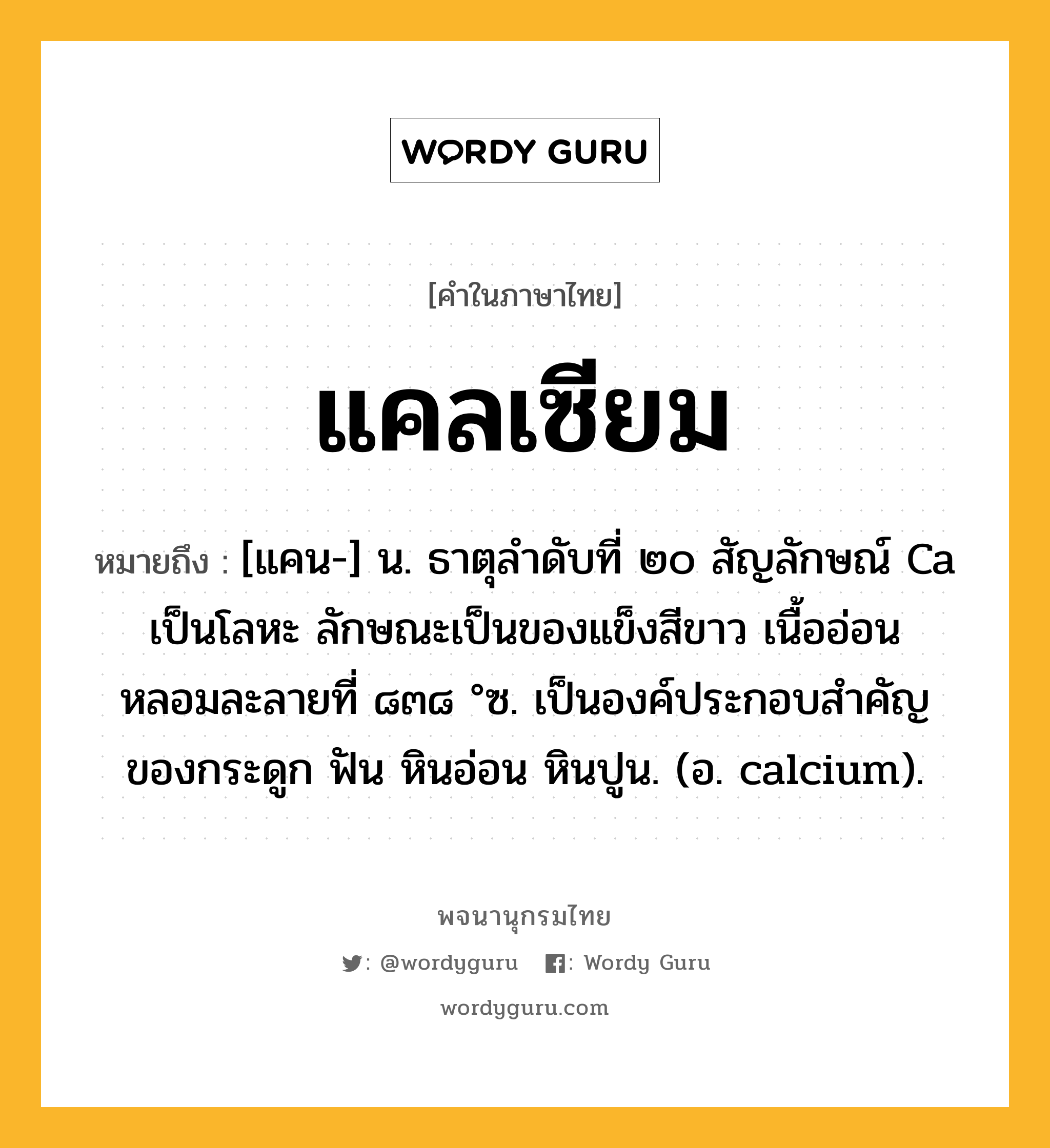 แคลเซียม ความหมาย หมายถึงอะไร?, คำในภาษาไทย แคลเซียม หมายถึง [แคน-] น. ธาตุลําดับที่ ๒๐ สัญลักษณ์ Ca เป็นโลหะ ลักษณะเป็นของแข็งสีขาว เนื้ออ่อน หลอมละลายที่ ๘๓๘ °ซ. เป็นองค์ประกอบสําคัญของกระดูก ฟัน หินอ่อน หินปูน. (อ. calcium).