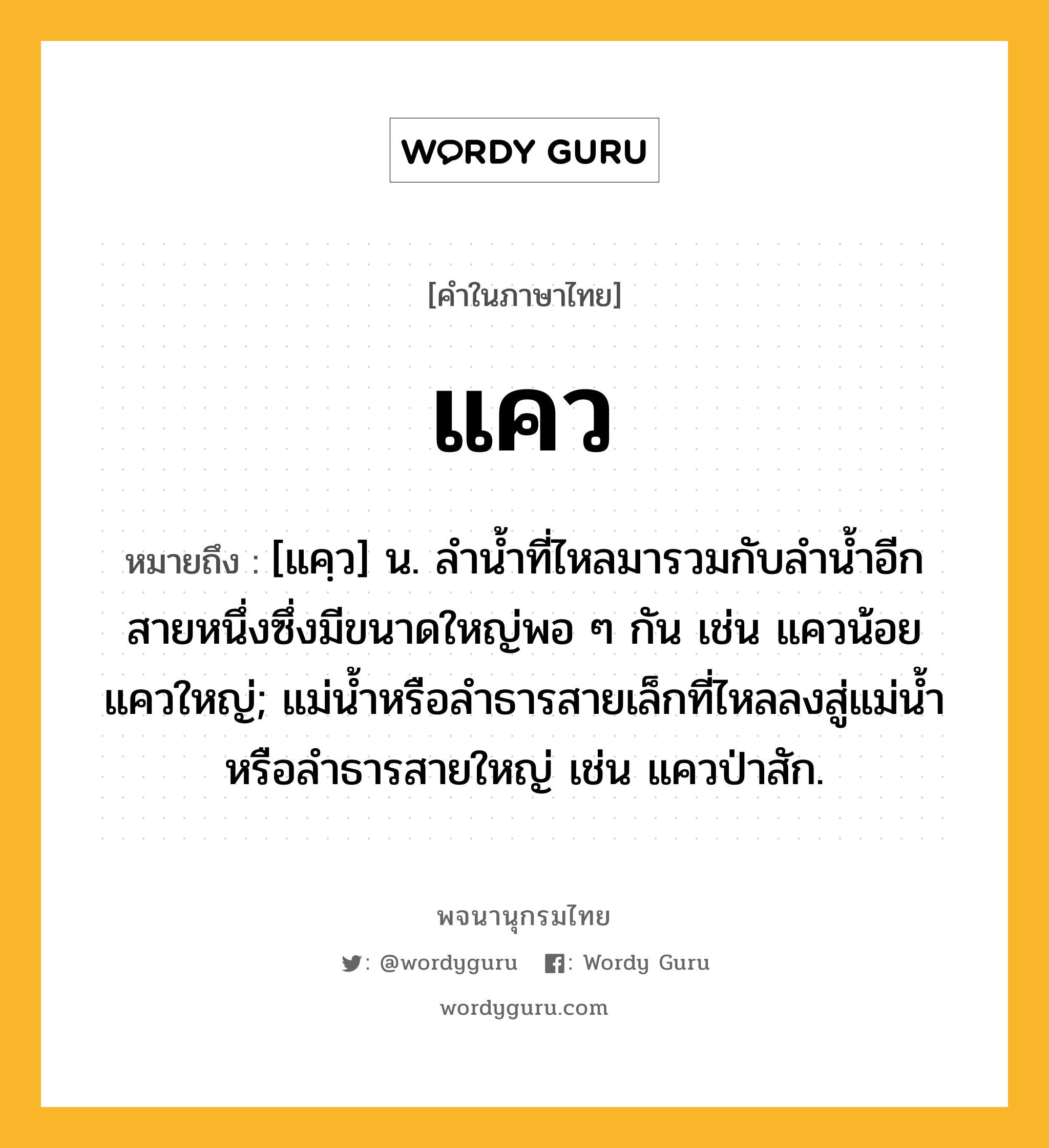 แคว ความหมาย หมายถึงอะไร?, คำในภาษาไทย แคว หมายถึง [แคฺว] น. ลํานํ้าที่ไหลมารวมกับลํานํ้าอีกสายหนึ่งซึ่งมีขนาดใหญ่พอ ๆ กัน เช่น แควน้อย แควใหญ่; แม่น้ำหรือลำธารสายเล็กที่ไหลลงสู่แม่น้ำหรือลำธารสายใหญ่ เช่น แควป่าสัก.