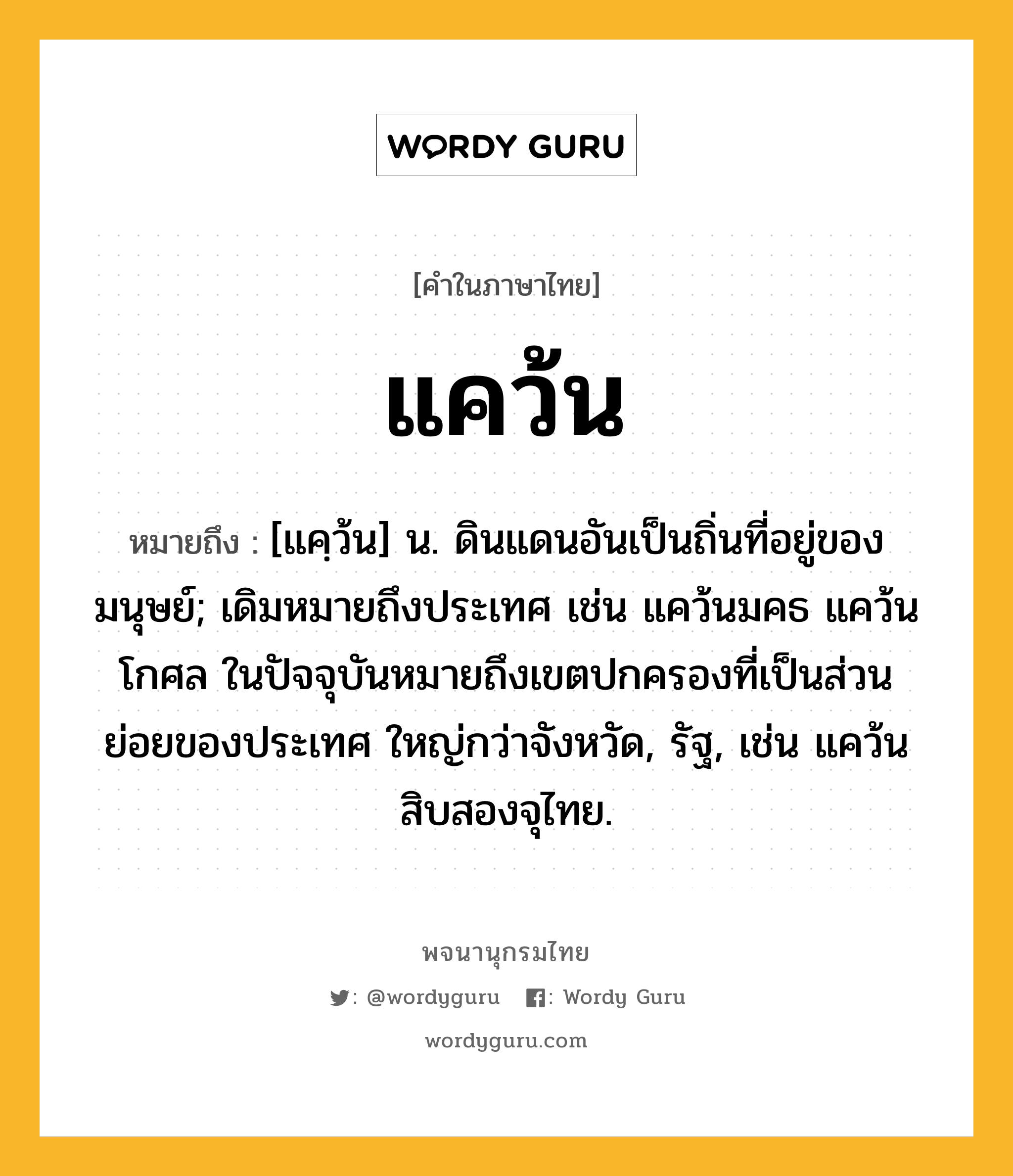 แคว้น ความหมาย หมายถึงอะไร?, คำในภาษาไทย แคว้น หมายถึง [แคฺว้น] น. ดินแดนอันเป็นถิ่นที่อยู่ของมนุษย์; เดิมหมายถึงประเทศ เช่น แคว้นมคธ แคว้นโกศล ในปัจจุบันหมายถึงเขตปกครองที่เป็นส่วนย่อยของประเทศ ใหญ่กว่าจังหวัด, รัฐ, เช่น แคว้นสิบสองจุไทย.