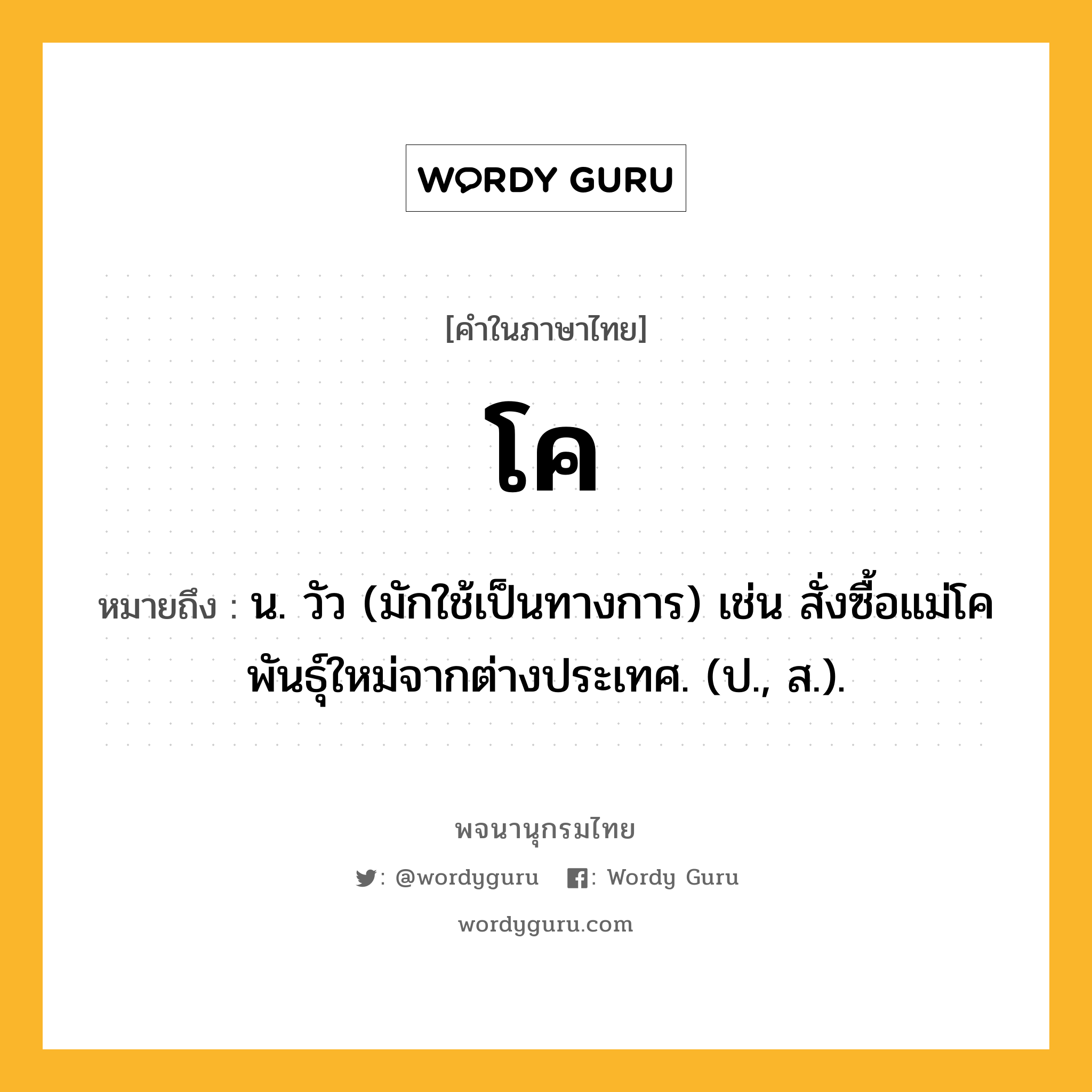 โค ความหมาย หมายถึงอะไร?, คำในภาษาไทย โค หมายถึง น. วัว (มักใช้เป็นทางการ) เช่น สั่งซื้อแม่โคพันธุ์ใหม่จากต่างประเทศ. (ป., ส.).