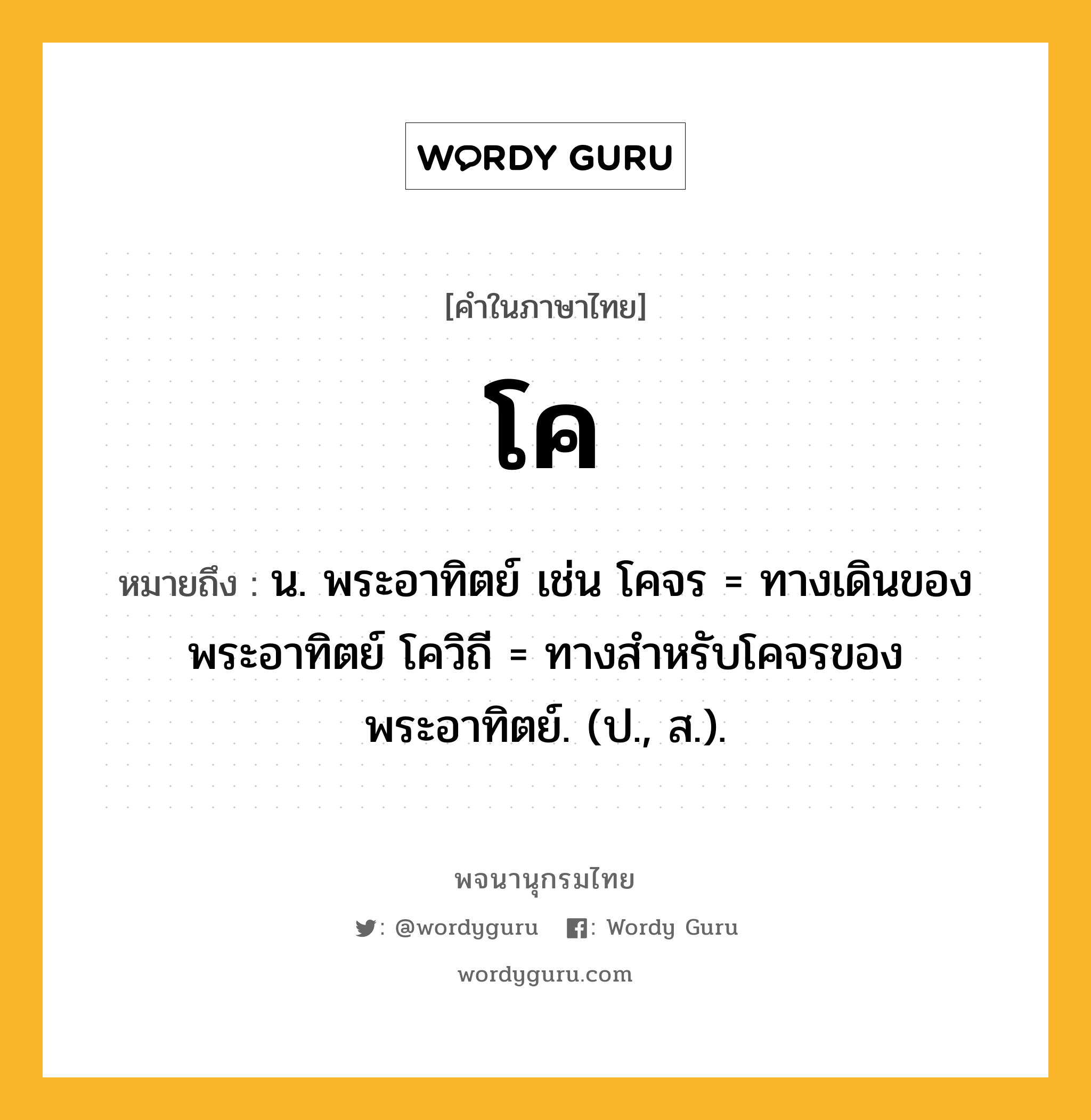 โค ความหมาย หมายถึงอะไร?, คำในภาษาไทย โค หมายถึง น. พระอาทิตย์ เช่น โคจร = ทางเดินของพระอาทิตย์ โควิถี = ทางสำหรับโคจรของพระอาทิตย์. (ป., ส.).