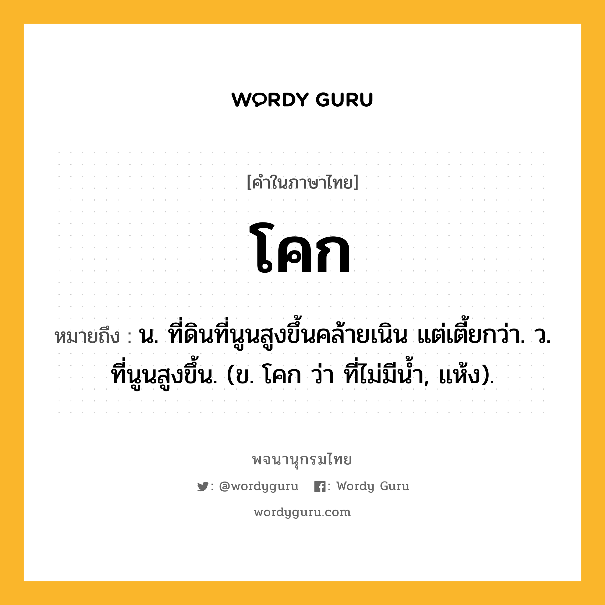 โคก ความหมาย หมายถึงอะไร?, คำในภาษาไทย โคก หมายถึง น. ที่ดินที่นูนสูงขึ้นคล้ายเนิน แต่เตี้ยกว่า. ว. ที่นูนสูงขึ้น. (ข. โคก ว่า ที่ไม่มีนํ้า, แห้ง).