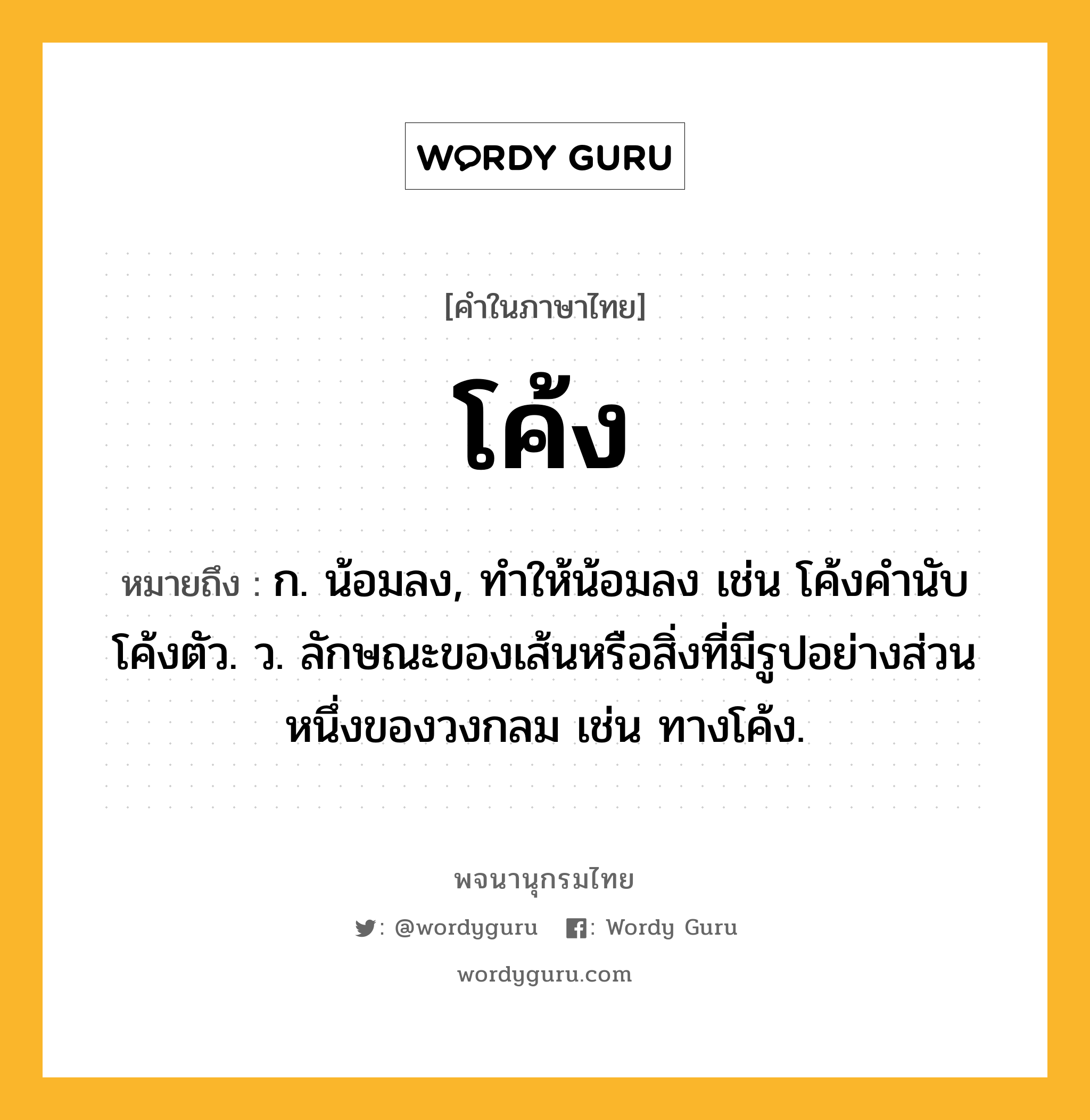 โค้ง ความหมาย หมายถึงอะไร?, คำในภาษาไทย โค้ง หมายถึง ก. น้อมลง, ทําให้น้อมลง เช่น โค้งคำนับ โค้งตัว. ว. ลักษณะของเส้นหรือสิ่งที่มีรูปอย่างส่วนหนึ่งของวงกลม เช่น ทางโค้ง.