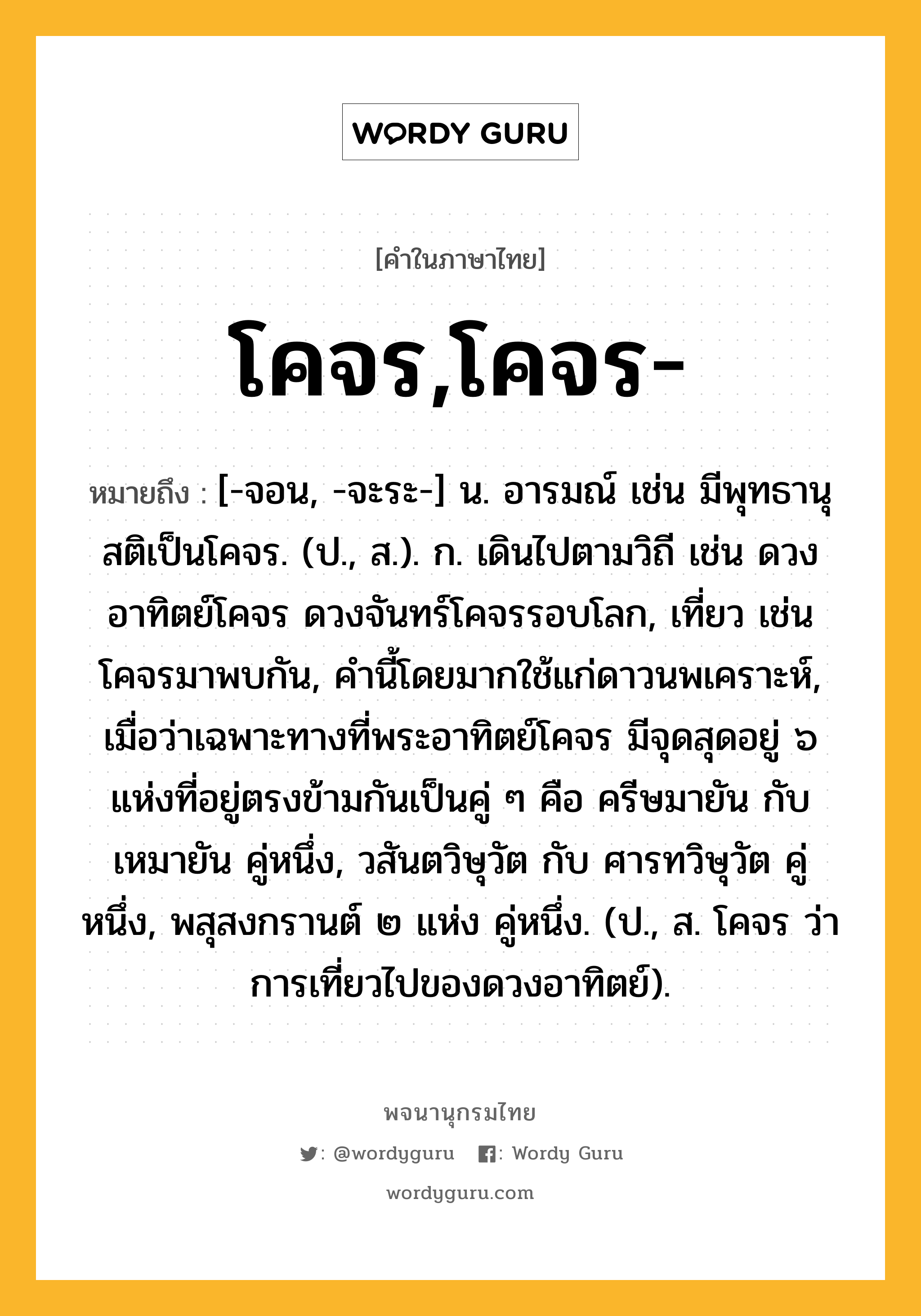 โคจร,โคจร- ความหมาย หมายถึงอะไร?, คำในภาษาไทย โคจร,โคจร- หมายถึง [-จอน, -จะระ-] น. อารมณ์ เช่น มีพุทธานุสติเป็นโคจร. (ป., ส.). ก. เดินไปตามวิถี เช่น ดวงอาทิตย์โคจร ดวงจันทร์โคจรรอบโลก, เที่ยว เช่น โคจรมาพบกัน, คํานี้โดยมากใช้แก่ดาวนพเคราะห์, เมื่อว่าเฉพาะทางที่พระอาทิตย์โคจร มีจุดสุดอยู่ ๖ แห่งที่อยู่ตรงข้ามกันเป็นคู่ ๆ คือ ครีษมายัน กับ เหมายัน คู่หนึ่ง, วสันตวิษุวัต กับ ศารทวิษุวัต คู่หนึ่ง, พสุสงกรานต์ ๒ แห่ง คู่หนึ่ง. (ป., ส. โคจร ว่า การเที่ยวไปของดวงอาทิตย์).