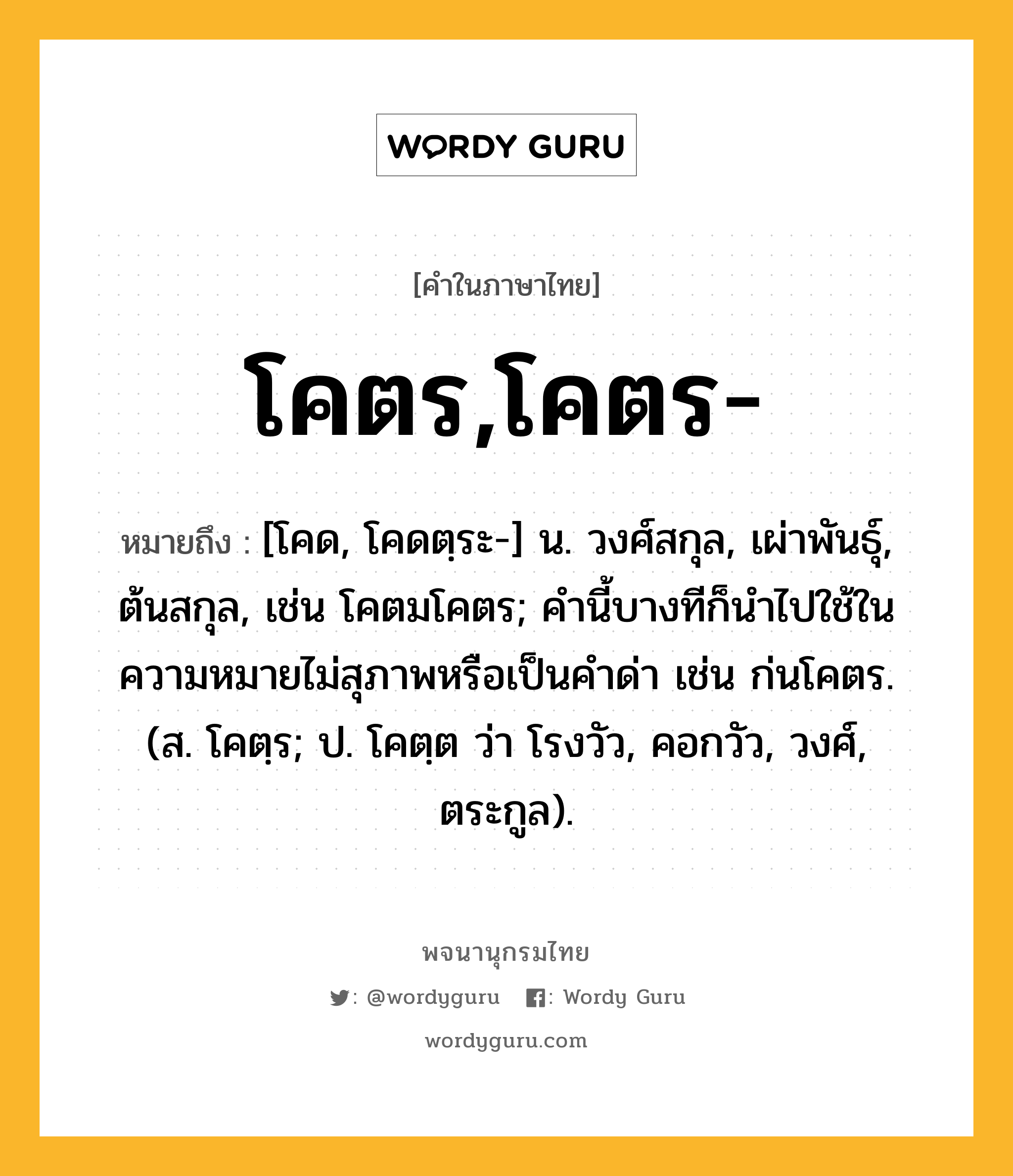 โคตร,โคตร- ความหมาย หมายถึงอะไร?, คำในภาษาไทย โคตร,โคตร- หมายถึง [โคด, โคดตฺระ-] น. วงศ์สกุล, เผ่าพันธุ์, ต้นสกุล, เช่น โคตมโคตร; คํานี้บางทีก็นําไปใช้ในความหมายไม่สุภาพหรือเป็นคําด่า เช่น ก่นโคตร. (ส. โคตฺร; ป. โคตฺต ว่า โรงวัว, คอกวัว, วงศ์, ตระกูล).