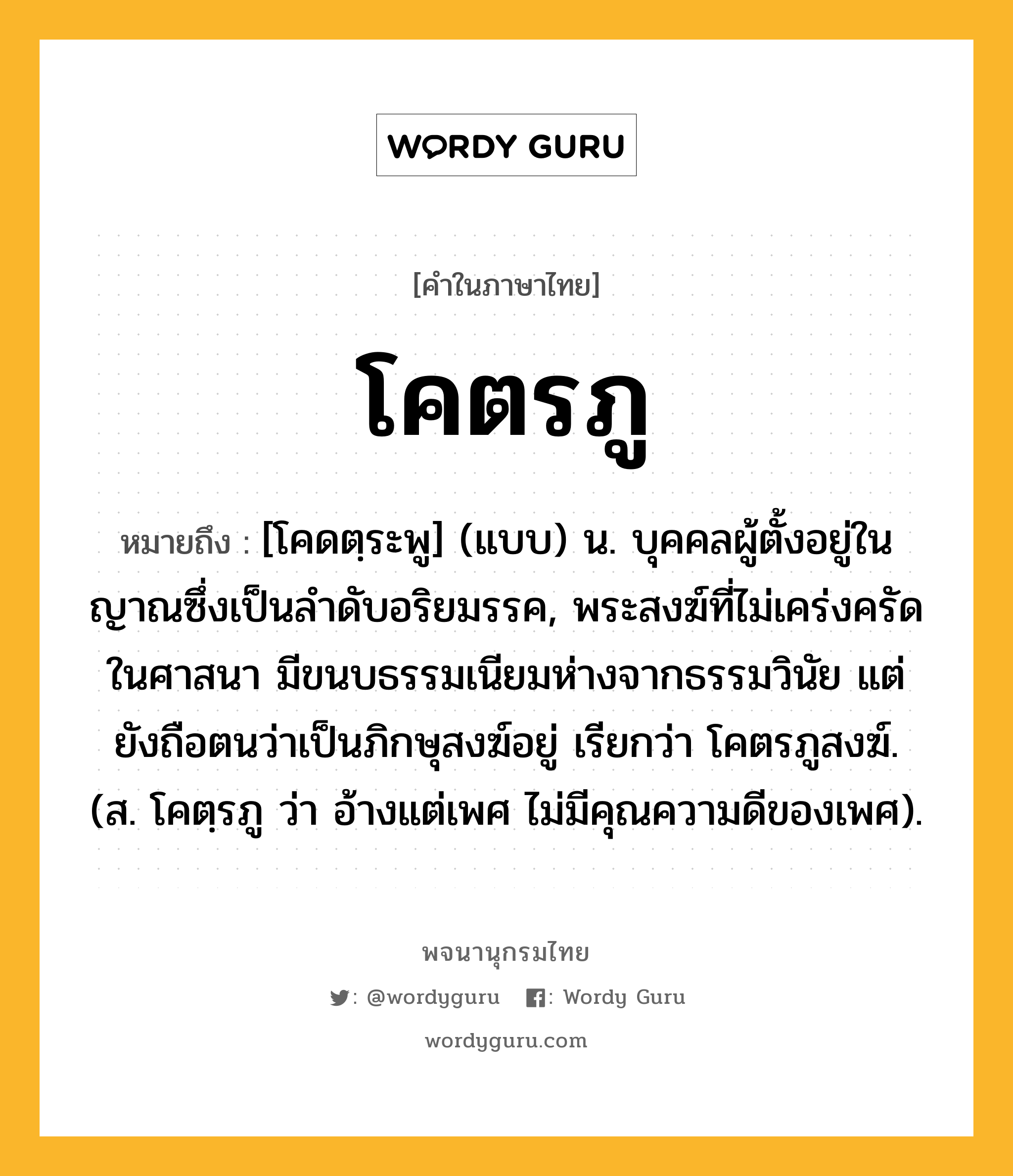 โคตรภู ความหมาย หมายถึงอะไร?, คำในภาษาไทย โคตรภู หมายถึง [โคดตฺระพู] (แบบ) น. บุคคลผู้ตั้งอยู่ในญาณซึ่งเป็นลําดับอริยมรรค, พระสงฆ์ที่ไม่เคร่งครัดในศาสนา มีขนบธรรมเนียมห่างจากธรรมวินัย แต่ยังถือตนว่าเป็นภิกษุสงฆ์อยู่ เรียกว่า โคตรภูสงฆ์. (ส. โคตฺรภู ว่า อ้างแต่เพศ ไม่มีคุณความดีของเพศ).