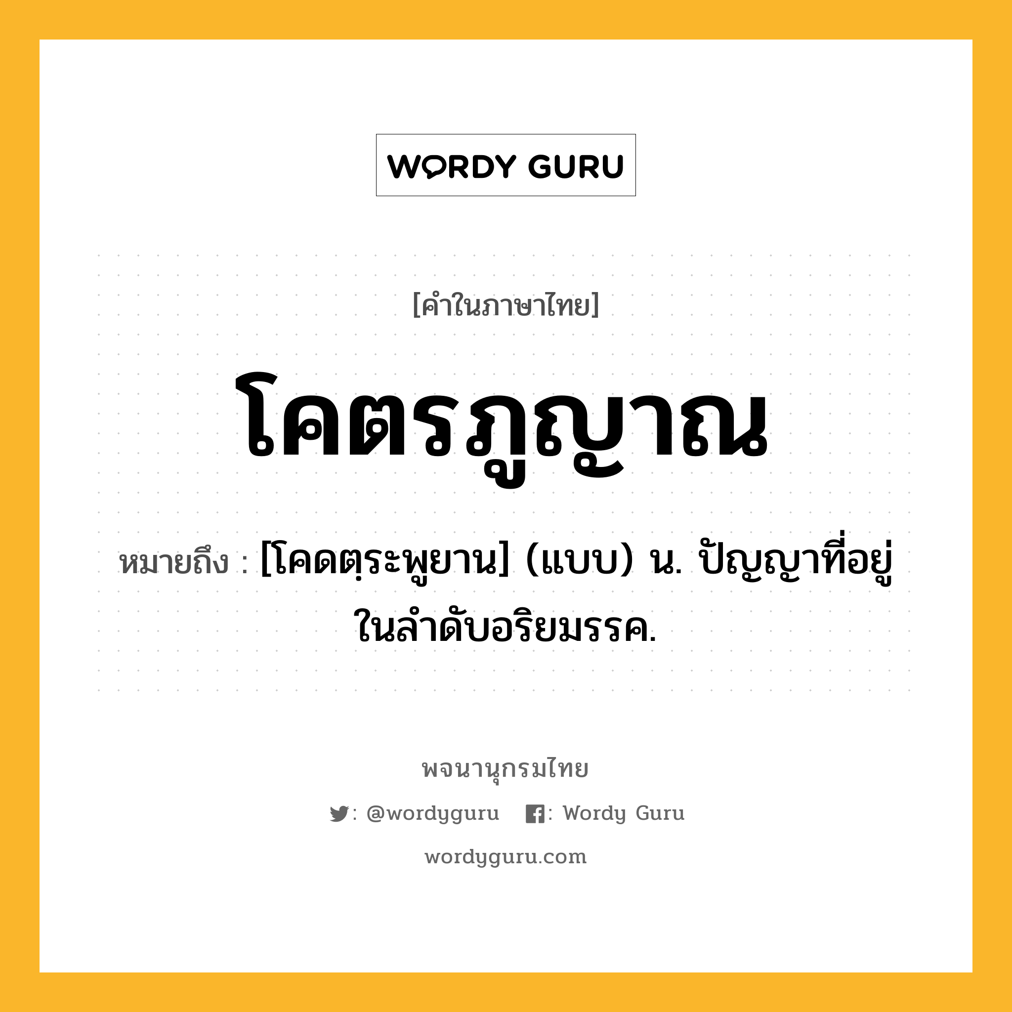 โคตรภูญาณ ความหมาย หมายถึงอะไร?, คำในภาษาไทย โคตรภูญาณ หมายถึง [โคดตฺระพูยาน] (แบบ) น. ปัญญาที่อยู่ในลําดับอริยมรรค.