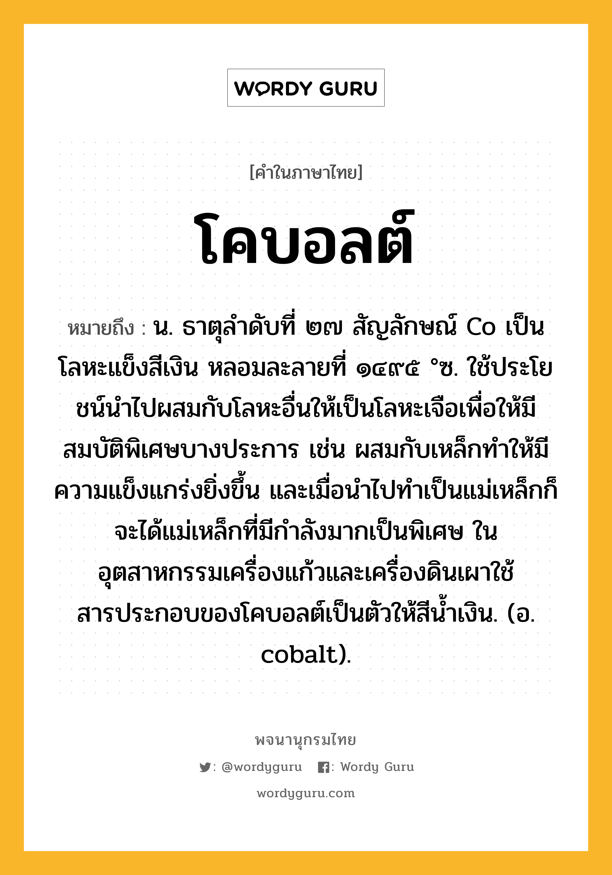 โคบอลต์ ความหมาย หมายถึงอะไร?, คำในภาษาไทย โคบอลต์ หมายถึง น. ธาตุลําดับที่ ๒๗ สัญลักษณ์ Co เป็นโลหะแข็งสีเงิน หลอมละลายที่ ๑๔๙๕ °ซ. ใช้ประโยชน์นําไปผสมกับโลหะอื่นให้เป็นโลหะเจือเพื่อให้มีสมบัติพิเศษบางประการ เช่น ผสมกับเหล็กทําให้มีความแข็งแกร่งยิ่งขึ้น และเมื่อนําไปทําเป็นแม่เหล็กก็จะได้แม่เหล็กที่มีกําลังมากเป็นพิเศษ ในอุตสาหกรรมเครื่องแก้วและเครื่องดินเผาใช้สารประกอบของโคบอลต์เป็นตัวให้สีนํ้าเงิน. (อ. cobalt).