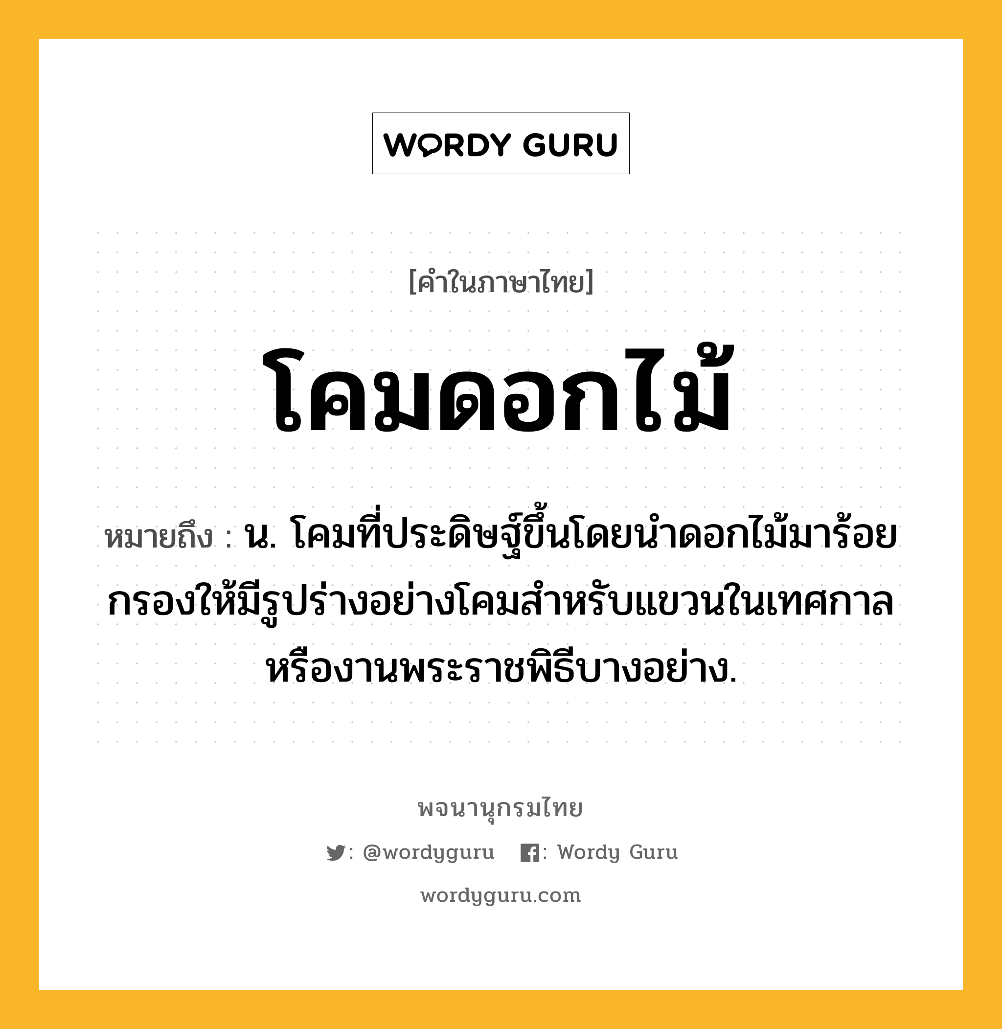 โคมดอกไม้ ความหมาย หมายถึงอะไร?, คำในภาษาไทย โคมดอกไม้ หมายถึง น. โคมที่ประดิษฐ์ขึ้นโดยนำดอกไม้มาร้อยกรองให้มีรูปร่างอย่างโคมสำหรับแขวนในเทศกาลหรืองานพระราชพิธีบางอย่าง.