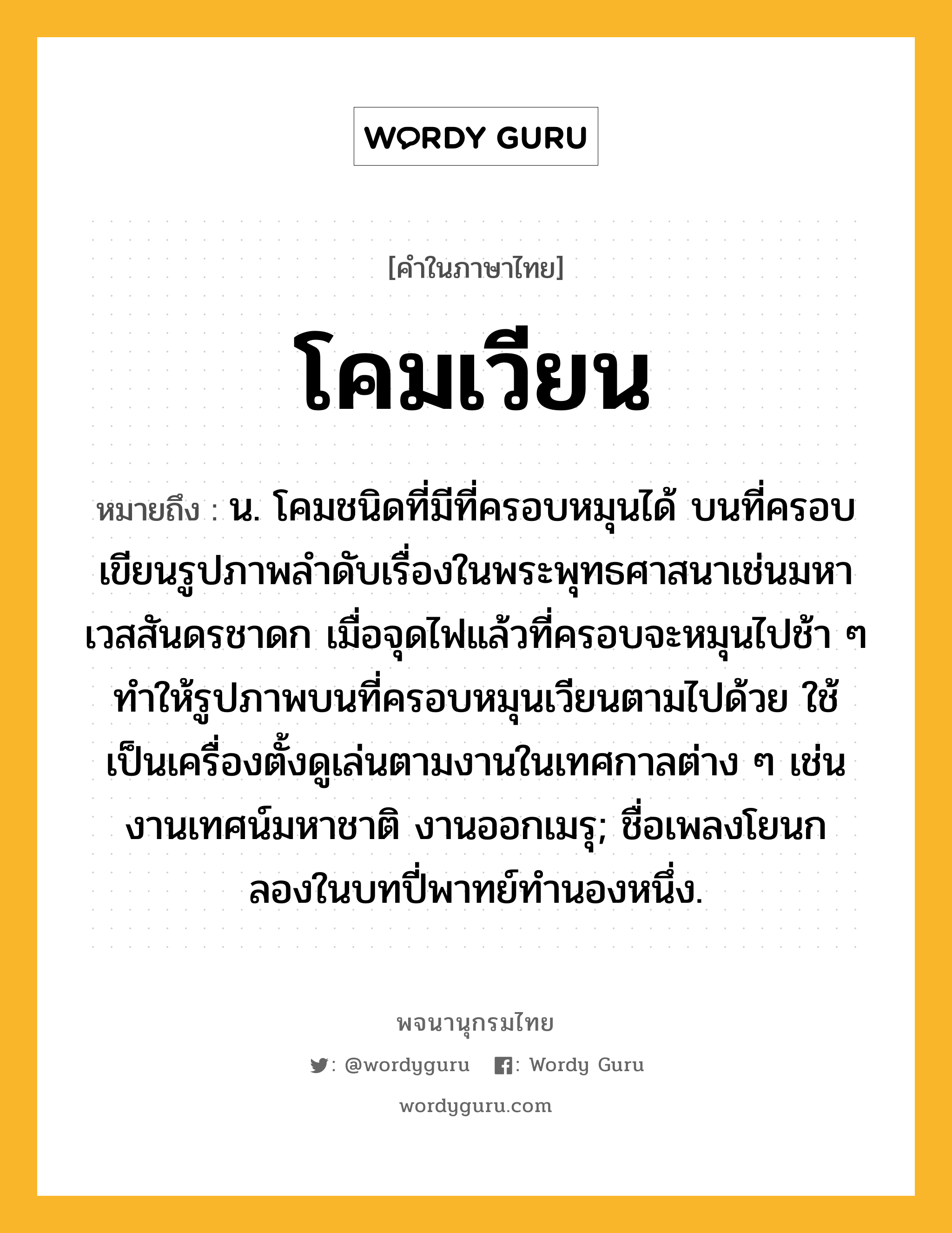 โคมเวียน ความหมาย หมายถึงอะไร?, คำในภาษาไทย โคมเวียน หมายถึง น. โคมชนิดที่มีที่ครอบหมุนได้ บนที่ครอบเขียนรูปภาพลำดับเรื่องในพระพุทธศาสนาเช่นมหาเวสสันดรชาดก เมื่อจุดไฟแล้วที่ครอบจะหมุนไปช้า ๆ ทำให้รูปภาพบนที่ครอบหมุนเวียนตามไปด้วย ใช้เป็นเครื่องตั้งดูเล่นตามงานในเทศกาลต่าง ๆ เช่น งานเทศน์มหาชาติ งานออกเมรุ; ชื่อเพลงโยนกลองในบทปี่พาทย์ทำนองหนึ่ง.