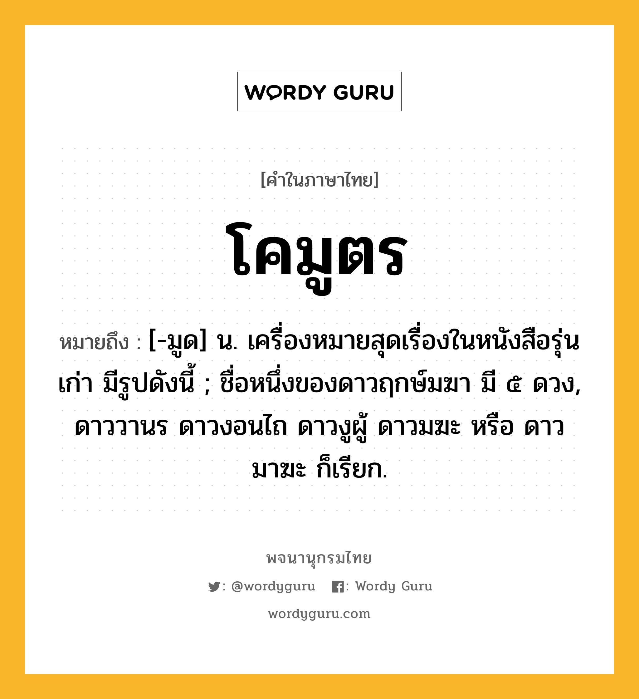 โคมูตร ความหมาย หมายถึงอะไร?, คำในภาษาไทย โคมูตร หมายถึง [-มูด] น. เครื่องหมายสุดเรื่องในหนังสือรุ่นเก่า มีรูปดังนี้ ; ชื่อหนึ่งของดาวฤกษ์มฆา มี ๕ ดวง, ดาววานร ดาวงอนไถ ดาวงูผู้ ดาวมฆะ หรือ ดาวมาฆะ ก็เรียก.