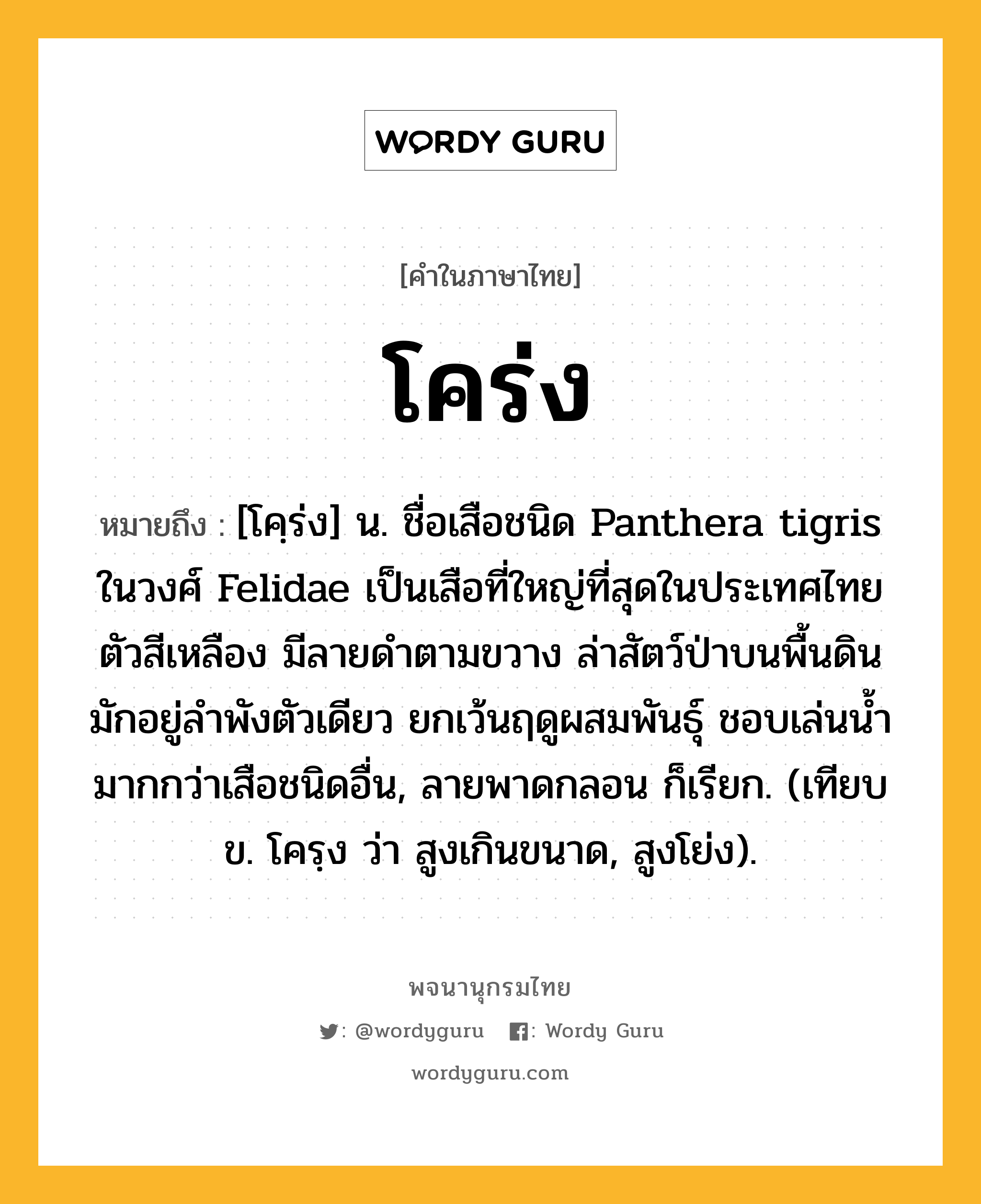 โคร่ง ความหมาย หมายถึงอะไร?, คำในภาษาไทย โคร่ง หมายถึง [โคฺร่ง] น. ชื่อเสือชนิด Panthera tigris ในวงศ์ Felidae เป็นเสือที่ใหญ่ที่สุดในประเทศไทย ตัวสีเหลือง มีลายดําตามขวาง ล่าสัตว์ป่าบนพื้นดิน มักอยู่ลําพังตัวเดียว ยกเว้นฤดูผสมพันธุ์ ชอบเล่นนํ้ามากกว่าเสือชนิดอื่น, ลายพาดกลอน ก็เรียก. (เทียบ ข. โครฺง ว่า สูงเกินขนาด, สูงโย่ง).