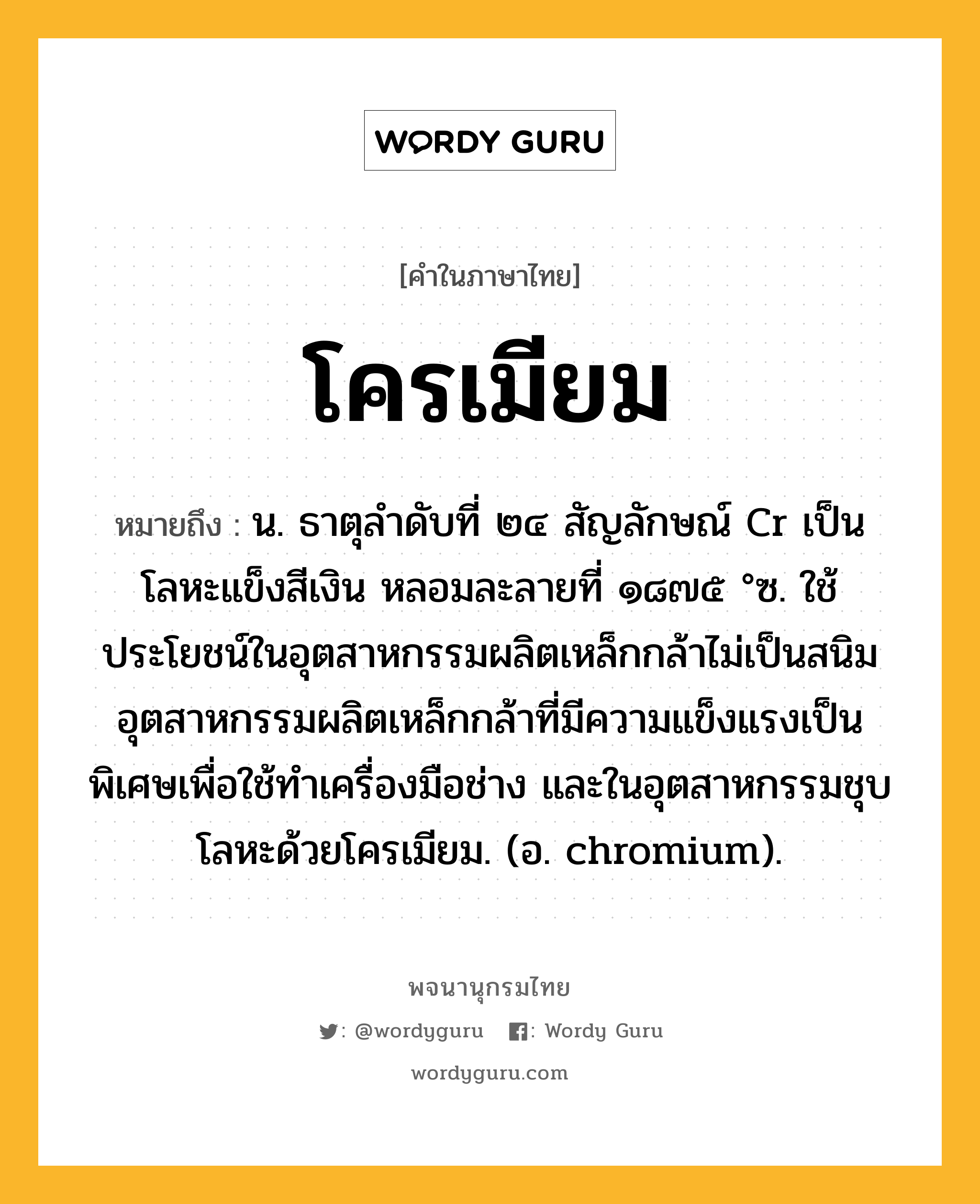 โครเมียม ความหมาย หมายถึงอะไร?, คำในภาษาไทย โครเมียม หมายถึง น. ธาตุลําดับที่ ๒๔ สัญลักษณ์ Cr เป็นโลหะแข็งสีเงิน หลอมละลายที่ ๑๘๗๕ °ซ. ใช้ประโยชน์ในอุตสาหกรรมผลิตเหล็กกล้าไม่เป็นสนิม อุตสาหกรรมผลิตเหล็กกล้าที่มีความแข็งแรงเป็นพิเศษเพื่อใช้ทําเครื่องมือช่าง และในอุตสาหกรรมชุบโลหะด้วยโครเมียม. (อ. chromium).