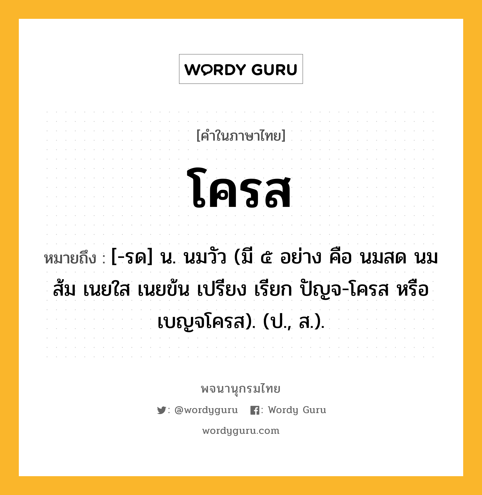 โครส ความหมาย หมายถึงอะไร?, คำในภาษาไทย โครส หมายถึง [-รด] น. นมวัว (มี ๕ อย่าง คือ นมสด นมส้ม เนยใส เนยข้น เปรียง เรียก ปัญจ-โครส หรือ เบญจโครส). (ป., ส.).