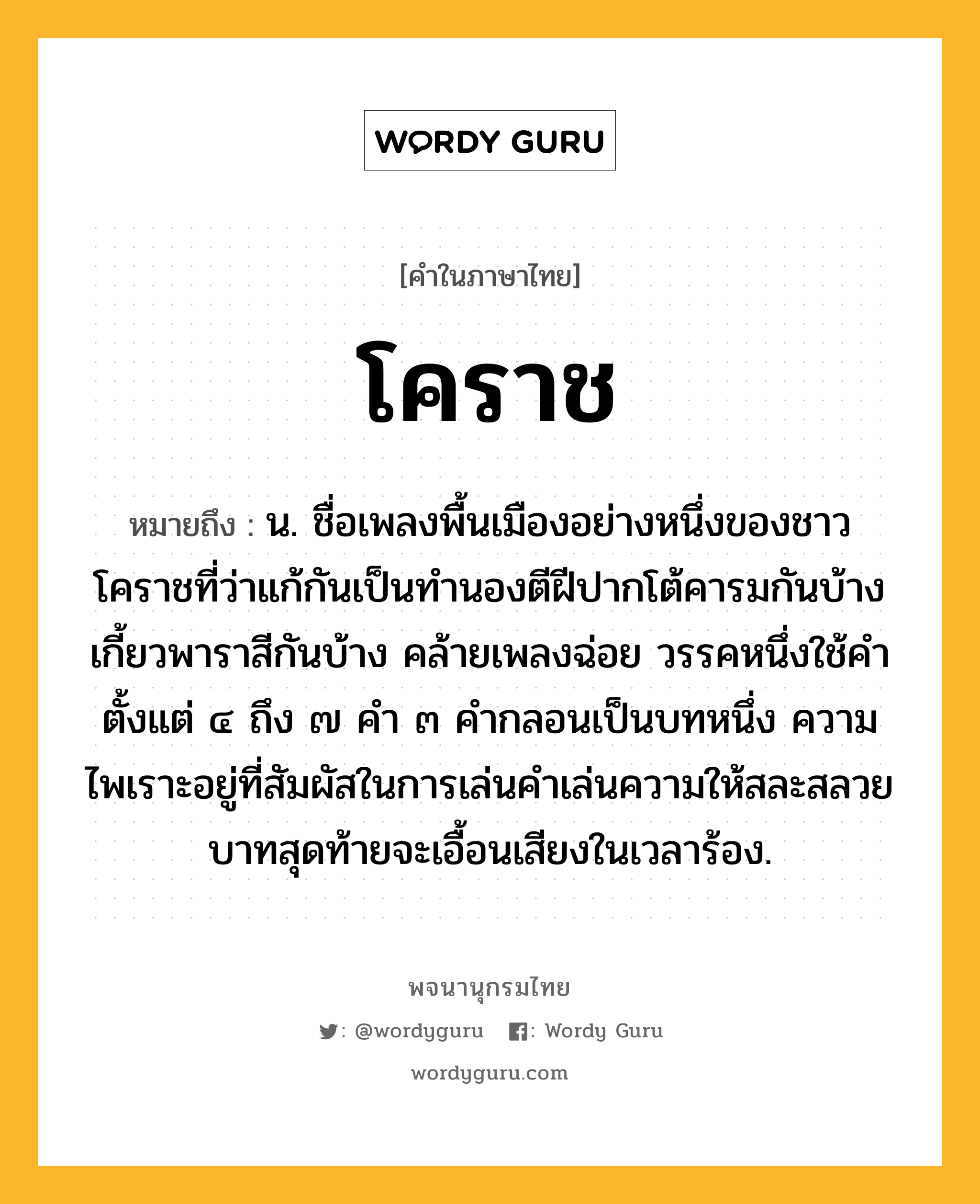 โคราช ความหมาย หมายถึงอะไร?, คำในภาษาไทย โคราช หมายถึง น. ชื่อเพลงพื้นเมืองอย่างหนึ่งของชาวโคราชที่ว่าแก้กันเป็นทํานองตีฝีปากโต้คารมกันบ้าง เกี้ยวพาราสีกันบ้าง คล้ายเพลงฉ่อย วรรคหนึ่งใช้คําตั้งแต่ ๔ ถึง ๗ คํา ๓ คํากลอนเป็นบทหนึ่ง ความไพเราะอยู่ที่สัมผัสในการเล่นคําเล่นความให้สละสลวย บาทสุดท้ายจะเอื้อนเสียงในเวลาร้อง.