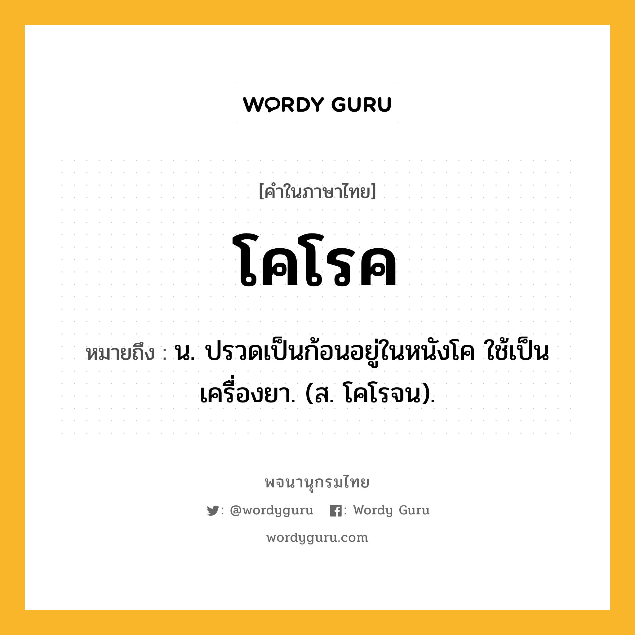 โคโรค ความหมาย หมายถึงอะไร?, คำในภาษาไทย โคโรค หมายถึง น. ปรวดเป็นก้อนอยู่ในหนังโค ใช้เป็นเครื่องยา. (ส. โคโรจน).