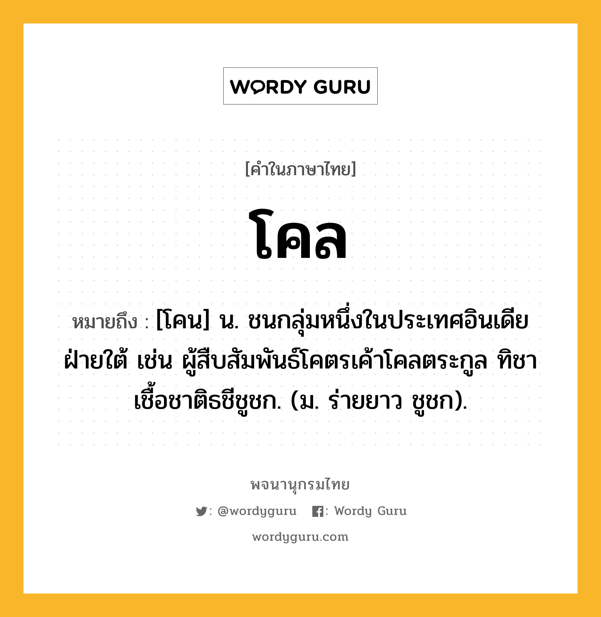 โคล ความหมาย หมายถึงอะไร?, คำในภาษาไทย โคล หมายถึง [โคน] น. ชนกลุ่มหนึ่งในประเทศอินเดียฝ่ายใต้ เช่น ผู้สืบสัมพันธ์โคตรเค้าโคลตระกูล ทิชาเชื้อชาติธชีชูชก. (ม. ร่ายยาว ชูชก).