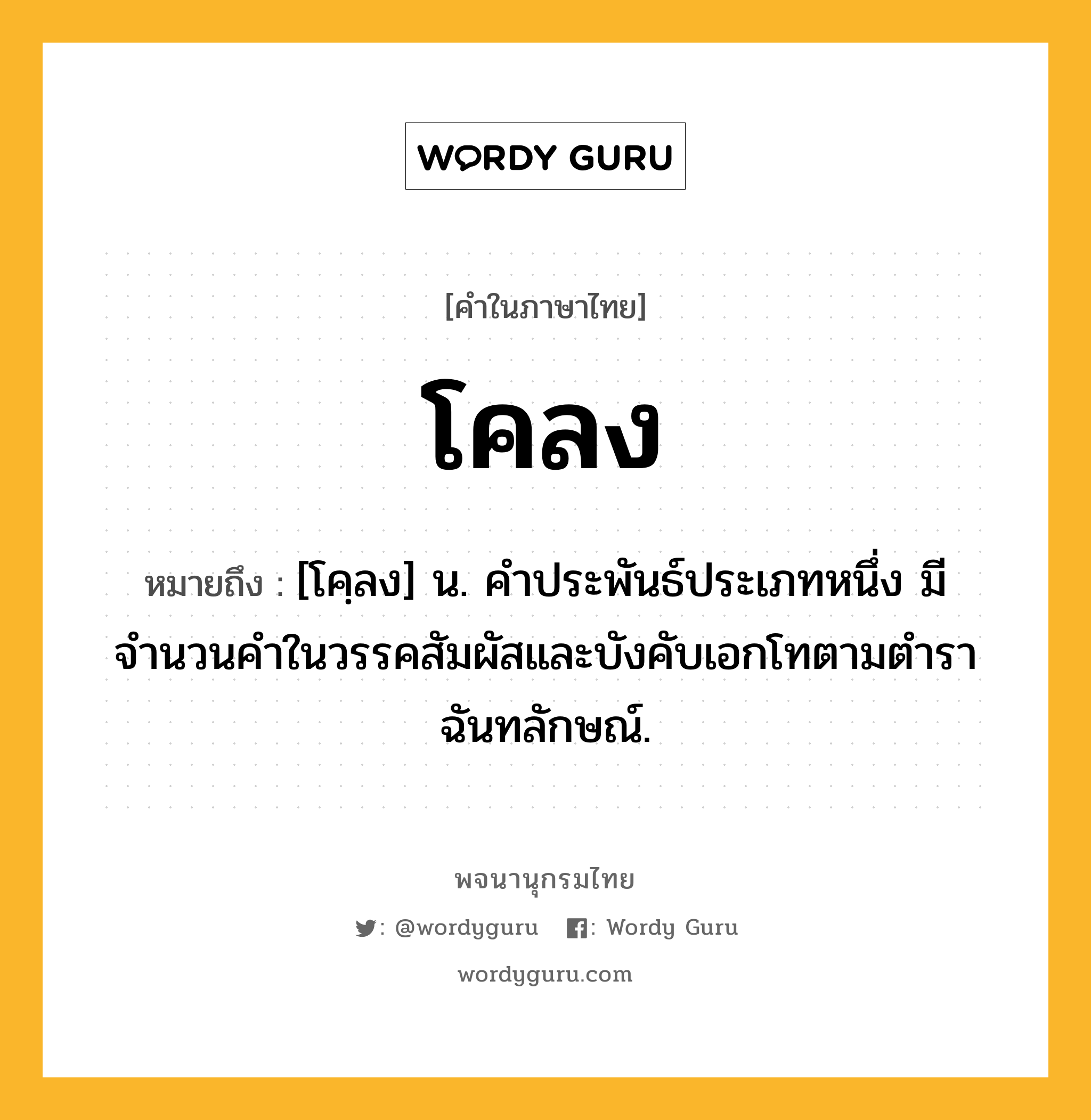 โคลง ความหมาย หมายถึงอะไร?, คำในภาษาไทย โคลง หมายถึง [โคฺลง] น. คําประพันธ์ประเภทหนึ่ง มีจำนวนคำในวรรคสัมผัสและบังคับเอกโทตามตําราฉันทลักษณ์.