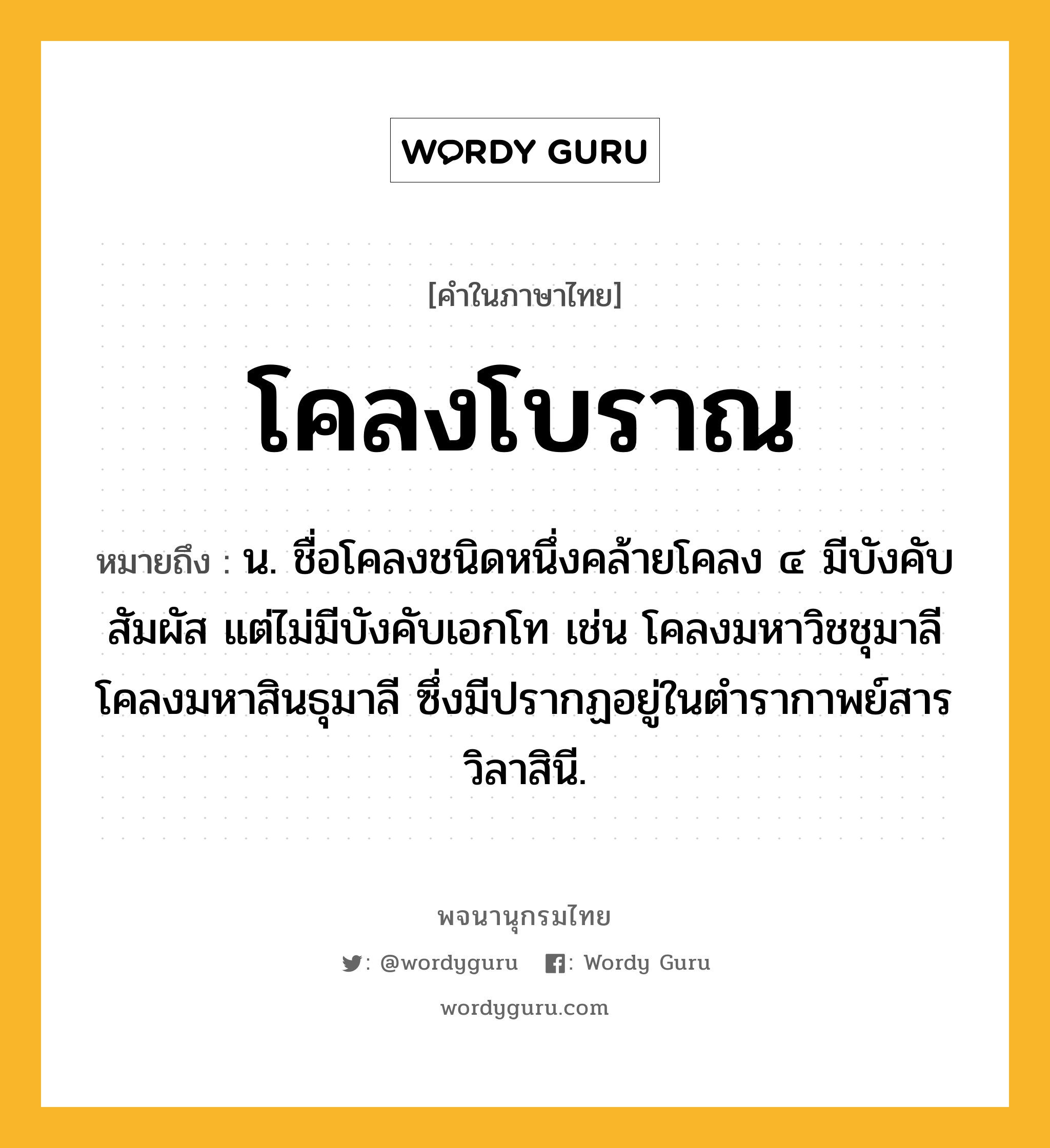 โคลงโบราณ ความหมาย หมายถึงอะไร?, คำในภาษาไทย โคลงโบราณ หมายถึง น. ชื่อโคลงชนิดหนึ่งคล้ายโคลง ๔ มีบังคับสัมผัส แต่ไม่มีบังคับเอกโท เช่น โคลงมหาวิชชุมาลี โคลงมหาสินธุมาลี ซึ่งมีปรากฏอยู่ในตำรากาพย์สารวิลาสินี.