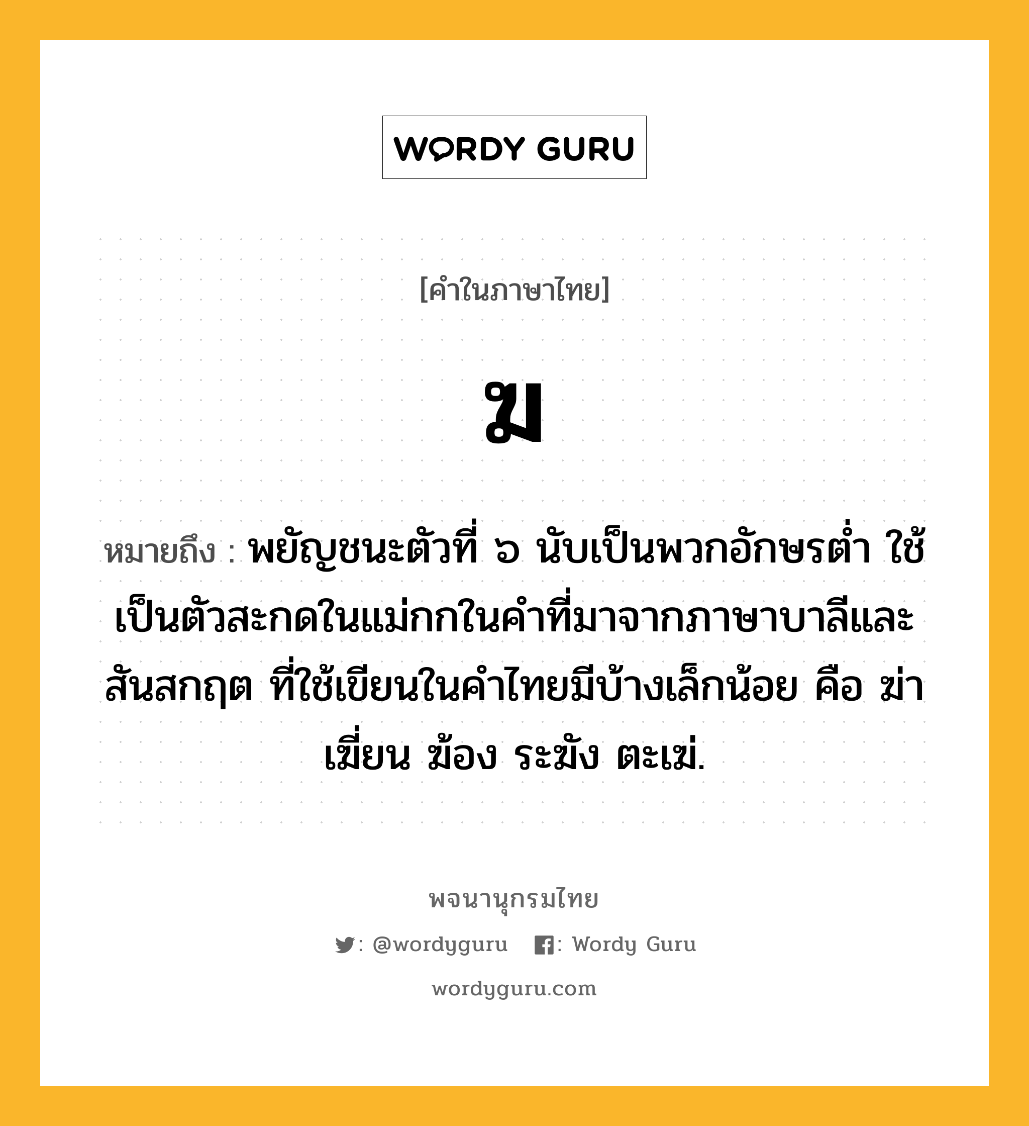 ฆ ความหมาย หมายถึงอะไร?, คำในภาษาไทย ฆ หมายถึง พยัญชนะตัวที่ ๖ นับเป็นพวกอักษรตํ่า ใช้เป็นตัวสะกดในแม่กกในคําที่มาจากภาษาบาลีและสันสกฤต ที่ใช้เขียนในคําไทยมีบ้างเล็กน้อย คือ ฆ่า เฆี่ยน ฆ้อง ระฆัง ตะเฆ่.