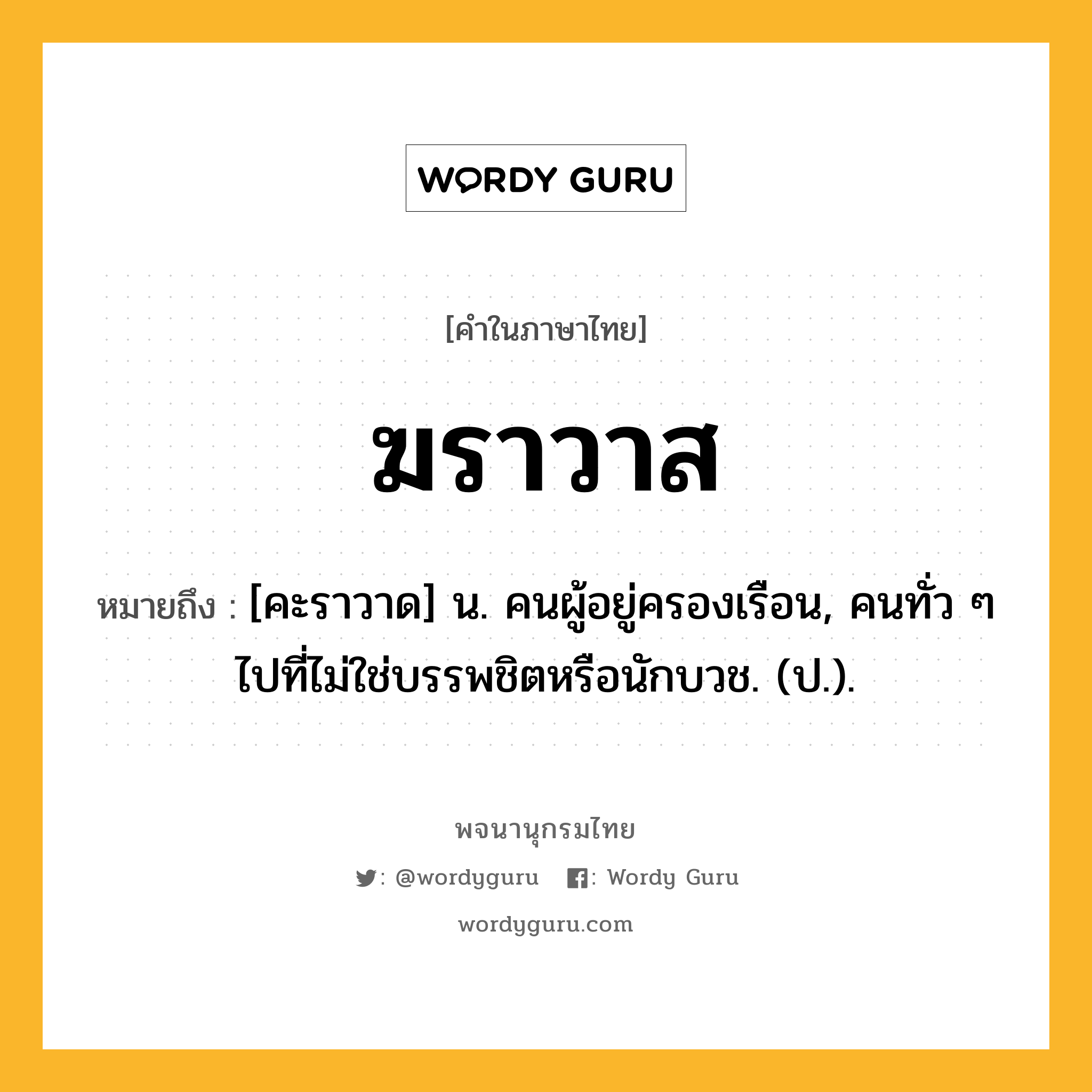 ฆราวาส ความหมาย หมายถึงอะไร?, คำในภาษาไทย ฆราวาส หมายถึง [คะราวาด] น. คนผู้อยู่ครองเรือน, คนทั่ว ๆ ไปที่ไม่ใช่บรรพชิตหรือนักบวช. (ป.).