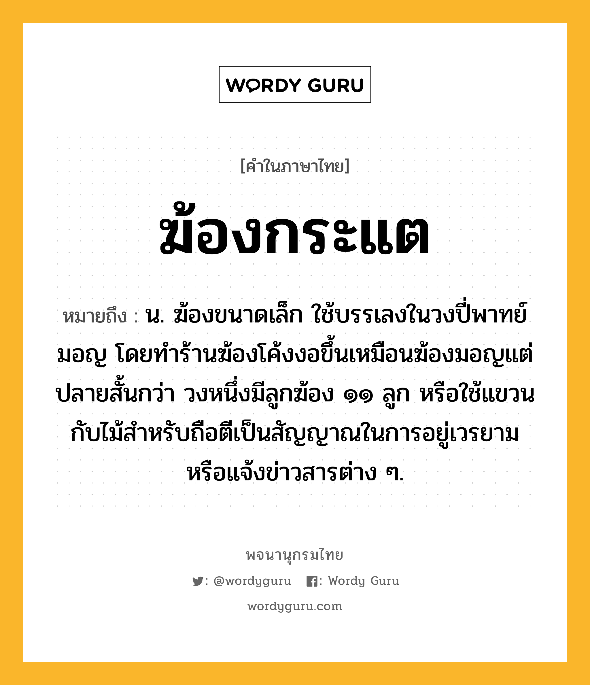 ฆ้องกระแต ความหมาย หมายถึงอะไร?, คำในภาษาไทย ฆ้องกระแต หมายถึง น. ฆ้องขนาดเล็ก ใช้บรรเลงในวงปี่พาทย์มอญ โดยทำร้านฆ้องโค้งงอขึ้นเหมือนฆ้องมอญแต่ปลายสั้นกว่า วงหนึ่งมีลูกฆ้อง ๑๑ ลูก หรือใช้แขวนกับไม้สำหรับถือตีเป็นสัญญาณในการอยู่เวรยามหรือแจ้งข่าวสารต่าง ๆ.