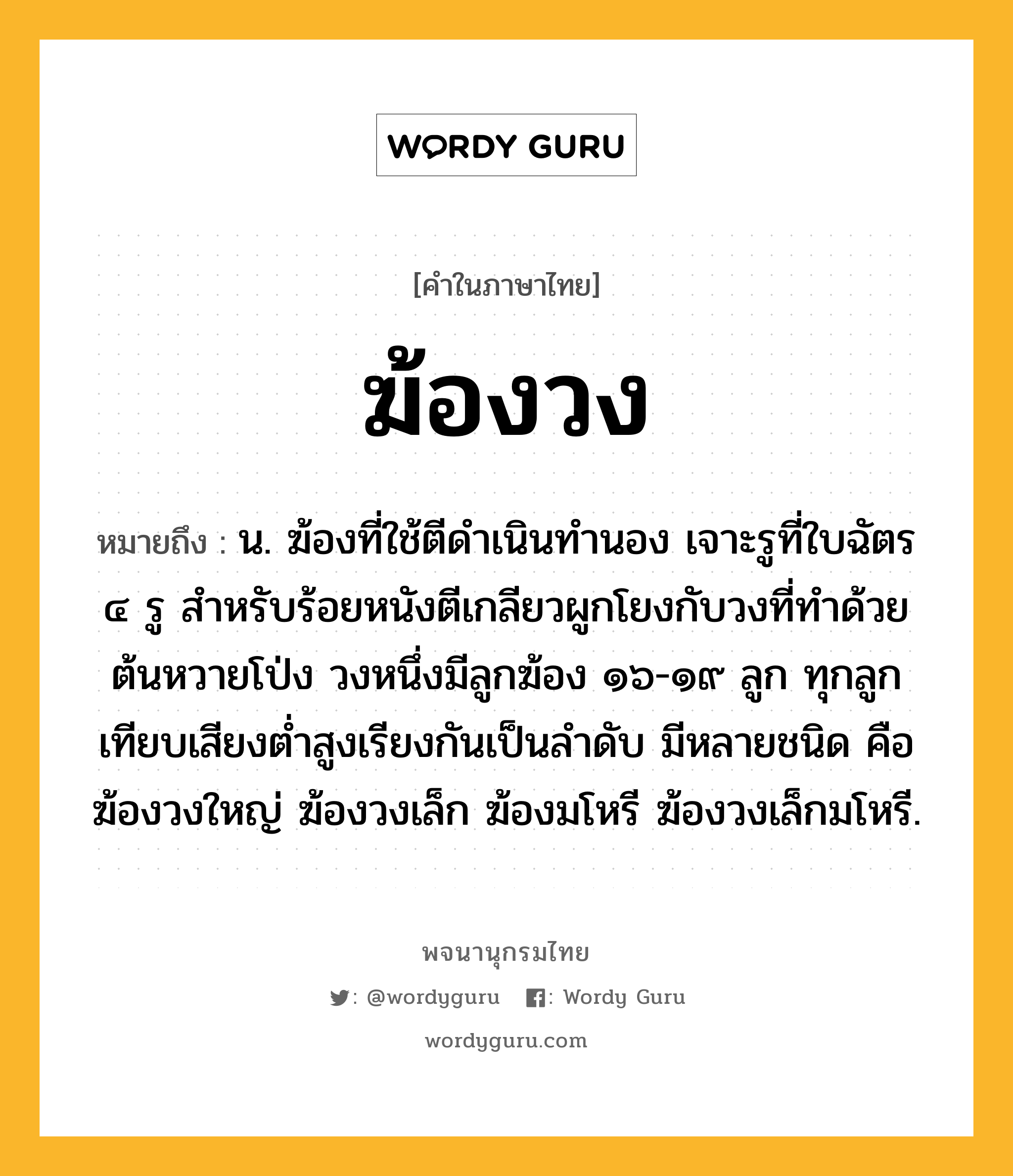 ฆ้องวง ความหมาย หมายถึงอะไร?, คำในภาษาไทย ฆ้องวง หมายถึง น. ฆ้องที่ใช้ตีดำเนินทำนอง เจาะรูที่ใบฉัตร ๔ รู สําหรับร้อยหนังตีเกลียวผูกโยงกับวงที่ทําด้วยต้นหวายโป่ง วงหนึ่งมีลูกฆ้อง ๑๖-๑๙ ลูก ทุกลูกเทียบเสียงตํ่าสูงเรียงกันเป็นลําดับ มีหลายชนิด คือ ฆ้องวงใหญ่ ฆ้องวงเล็ก ฆ้องมโหรี ฆ้องวงเล็กมโหรี.