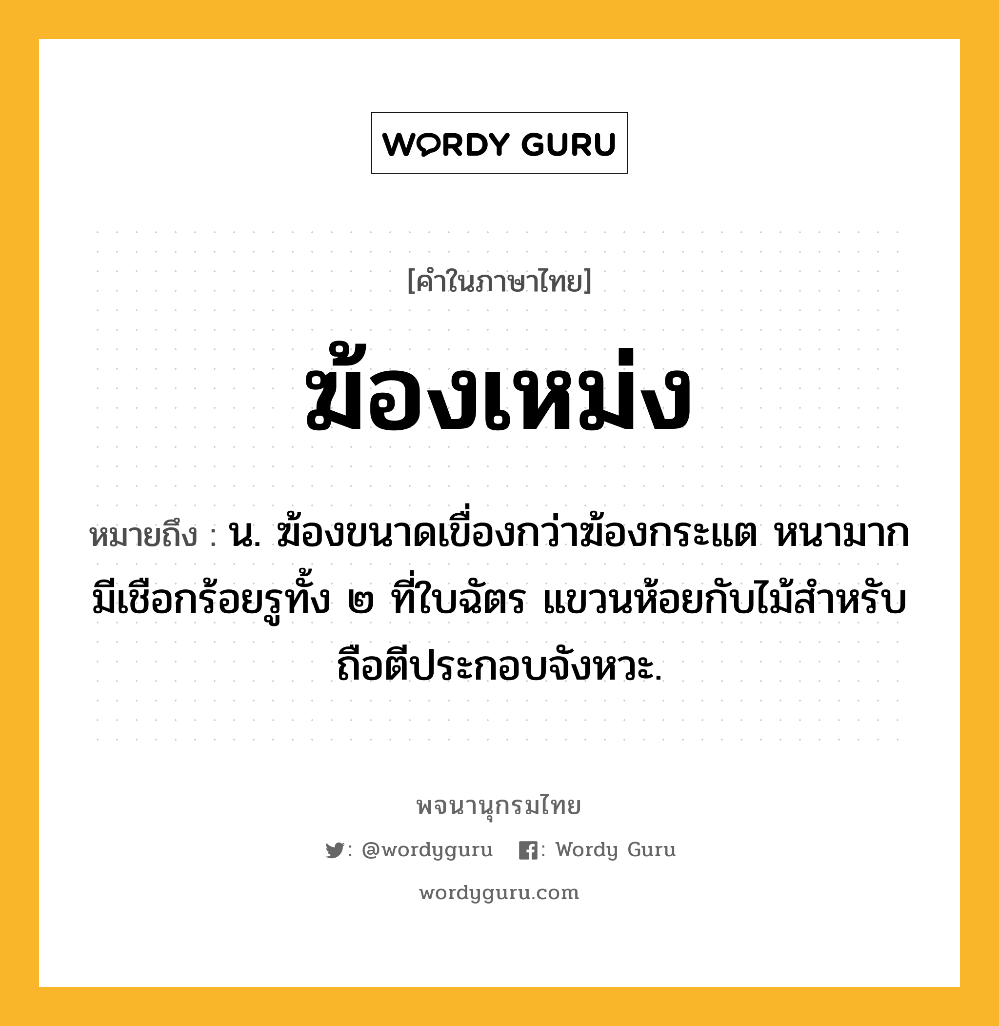 ฆ้องเหม่ง ความหมาย หมายถึงอะไร?, คำในภาษาไทย ฆ้องเหม่ง หมายถึง น. ฆ้องขนาดเขื่องกว่าฆ้องกระแต หนามาก มีเชือกร้อยรูทั้ง ๒ ที่ใบฉัตร แขวนห้อยกับไม้สําหรับถือตีประกอบจังหวะ.