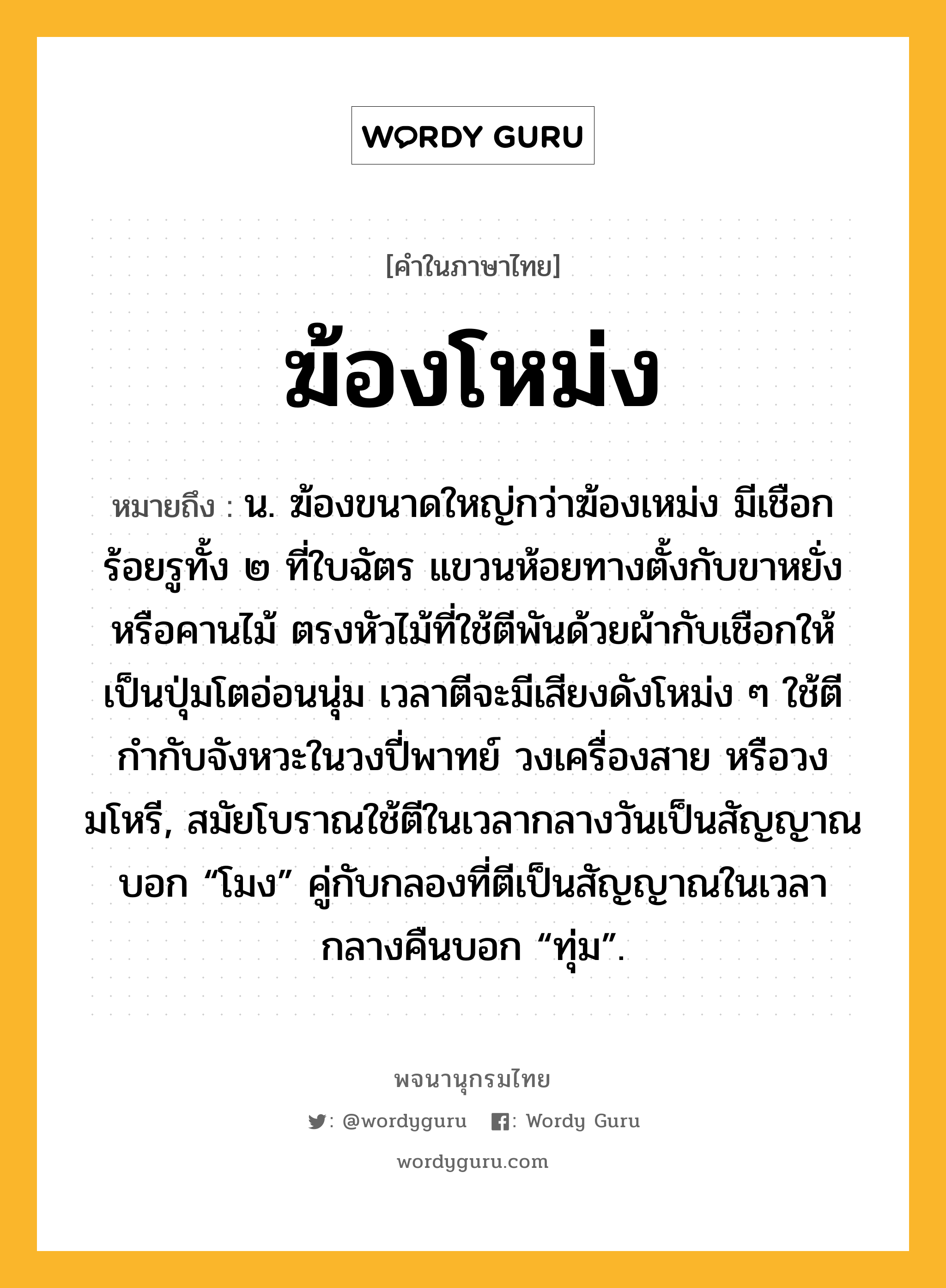 ฆ้องโหม่ง ความหมาย หมายถึงอะไร?, คำในภาษาไทย ฆ้องโหม่ง หมายถึง น. ฆ้องขนาดใหญ่กว่าฆ้องเหม่ง มีเชือกร้อยรูทั้ง ๒ ที่ใบฉัตร แขวนห้อยทางตั้งกับขาหยั่งหรือคานไม้ ตรงหัวไม้ที่ใช้ตีพันด้วยผ้ากับเชือกให้เป็นปุ่มโตอ่อนนุ่ม เวลาตีจะมีเสียงดังโหม่ง ๆ ใช้ตีกำกับจังหวะในวงปี่พาทย์ วงเครื่องสาย หรือวงมโหรี, สมัยโบราณใช้ตีในเวลากลางวันเป็นสัญญาณบอก “โมง” คู่กับกลองที่ตีเป็นสัญญาณในเวลากลางคืนบอก “ทุ่ม”.