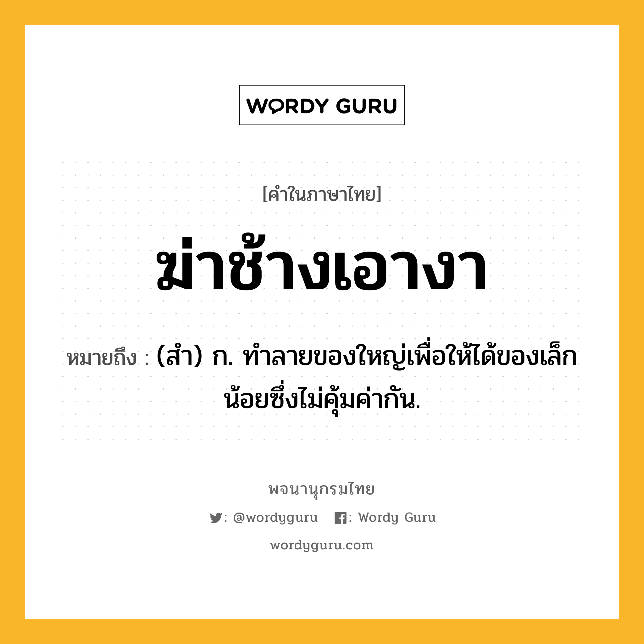 ฆ่าช้างเอางา ความหมาย หมายถึงอะไร?, คำในภาษาไทย ฆ่าช้างเอางา หมายถึง (สำ) ก. ทำลายของใหญ่เพื่อให้ได้ของเล็กน้อยซึ่งไม่คุ้มค่ากัน.