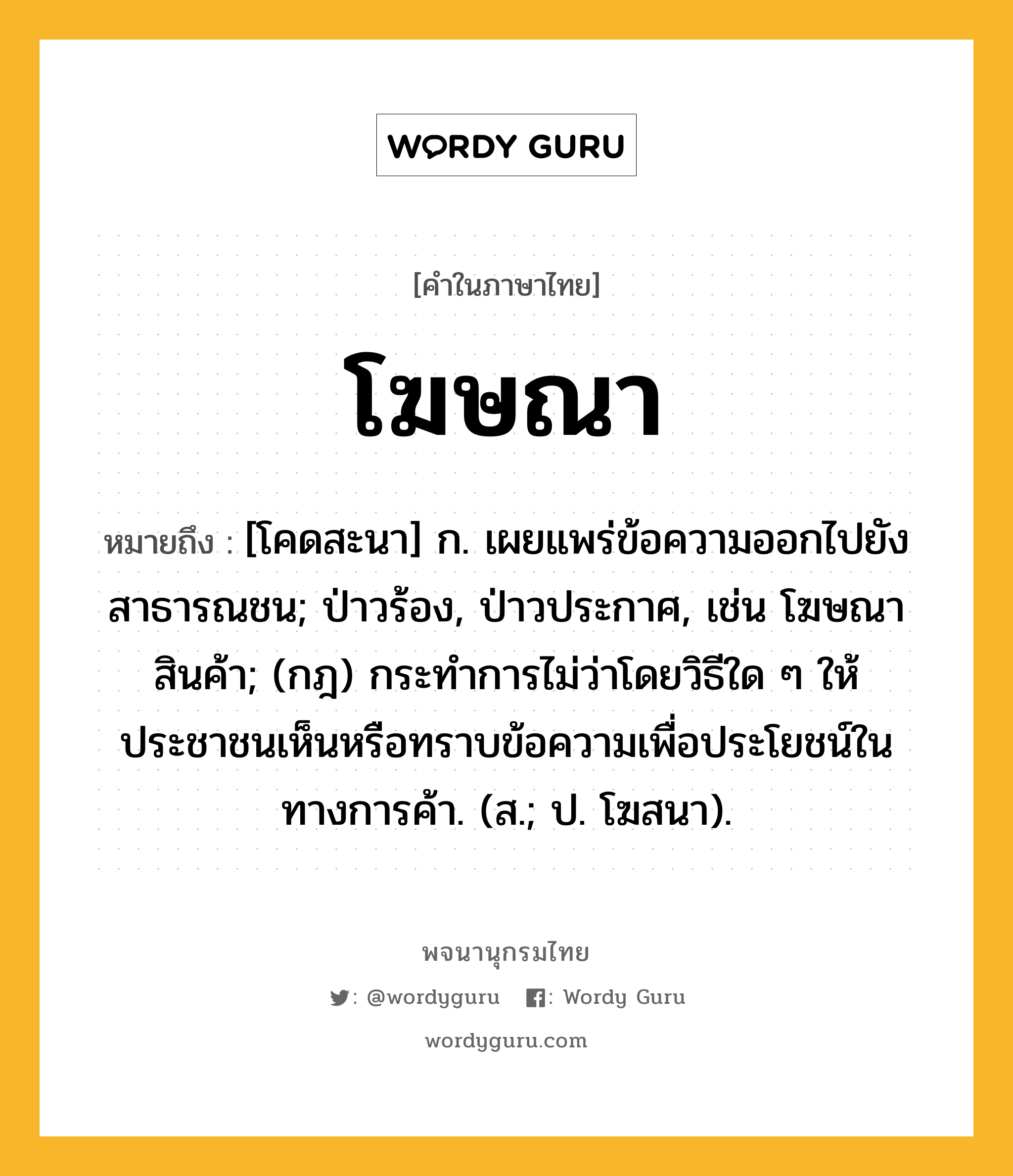 โฆษณา ความหมาย หมายถึงอะไร?, คำในภาษาไทย โฆษณา หมายถึง [โคดสะนา] ก. เผยแพร่ข้อความออกไปยังสาธารณชน; ป่าวร้อง, ป่าวประกาศ, เช่น โฆษณาสินค้า; (กฎ) กระทําการไม่ว่าโดยวิธีใด ๆ ให้ประชาชนเห็นหรือทราบข้อความเพื่อประโยชน์ในทางการค้า. (ส.; ป. โฆสนา).