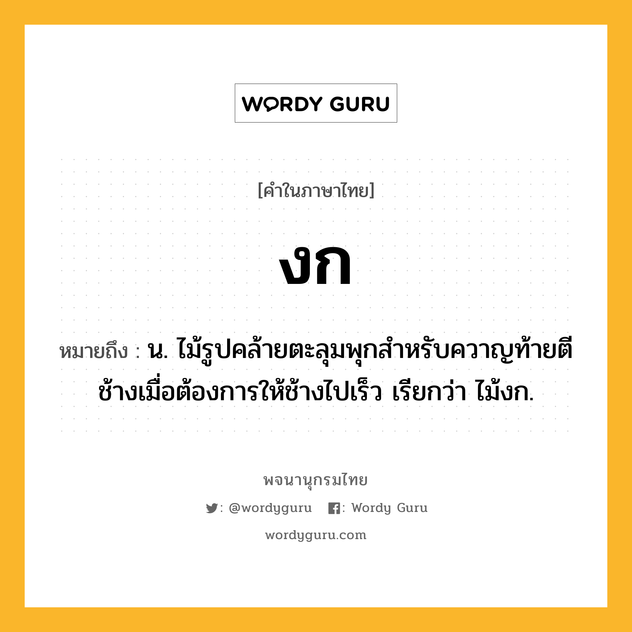 งก ความหมาย หมายถึงอะไร?, คำในภาษาไทย งก หมายถึง น. ไม้รูปคล้ายตะลุมพุกสําหรับควาญท้ายตีช้างเมื่อต้องการให้ช้างไปเร็ว เรียกว่า ไม้งก.