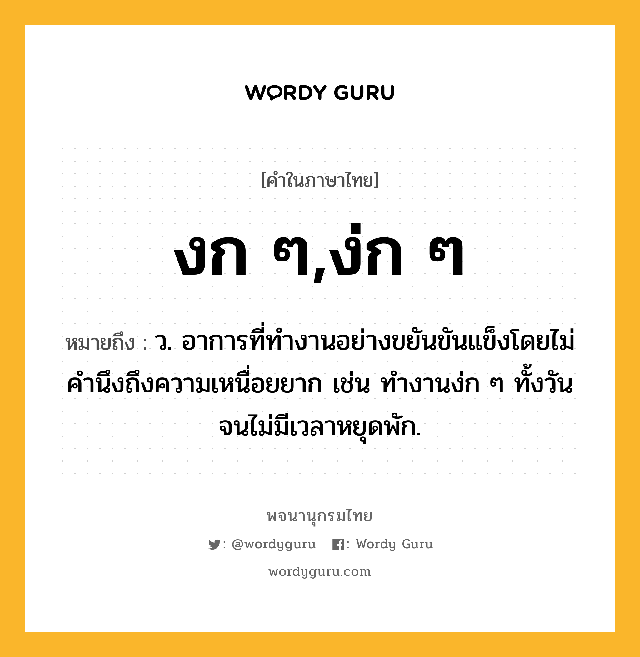 งก ๆ,ง่ก ๆ ความหมาย หมายถึงอะไร?, คำในภาษาไทย งก ๆ,ง่ก ๆ หมายถึง ว. อาการที่ทำงานอย่างขยันขันแข็งโดยไม่คำนึงถึงความเหนื่อยยาก เช่น ทำงานง่ก ๆ ทั้งวันจนไม่มีเวลาหยุดพัก.