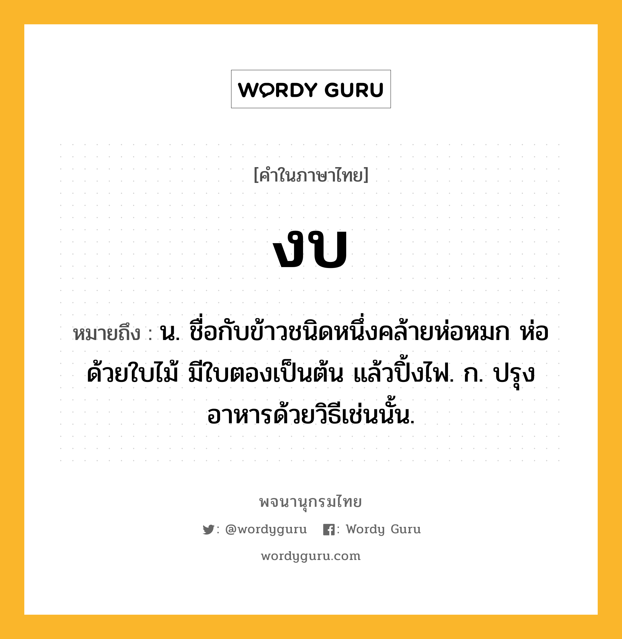 งบ ความหมาย หมายถึงอะไร?, คำในภาษาไทย งบ หมายถึง น. ชื่อกับข้าวชนิดหนึ่งคล้ายห่อหมก ห่อด้วยใบไม้ มีใบตองเป็นต้น แล้วปิ้งไฟ. ก. ปรุงอาหารด้วยวิธีเช่นนั้น.