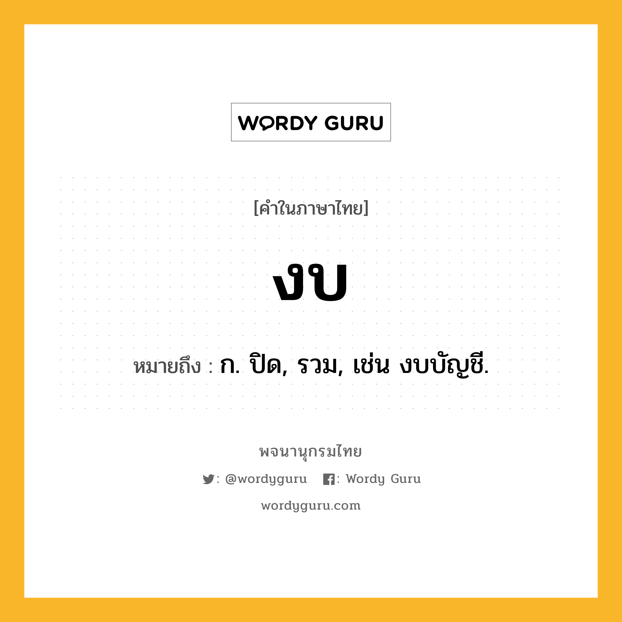 งบ ความหมาย หมายถึงอะไร?, คำในภาษาไทย งบ หมายถึง ก. ปิด, รวม, เช่น งบบัญชี.