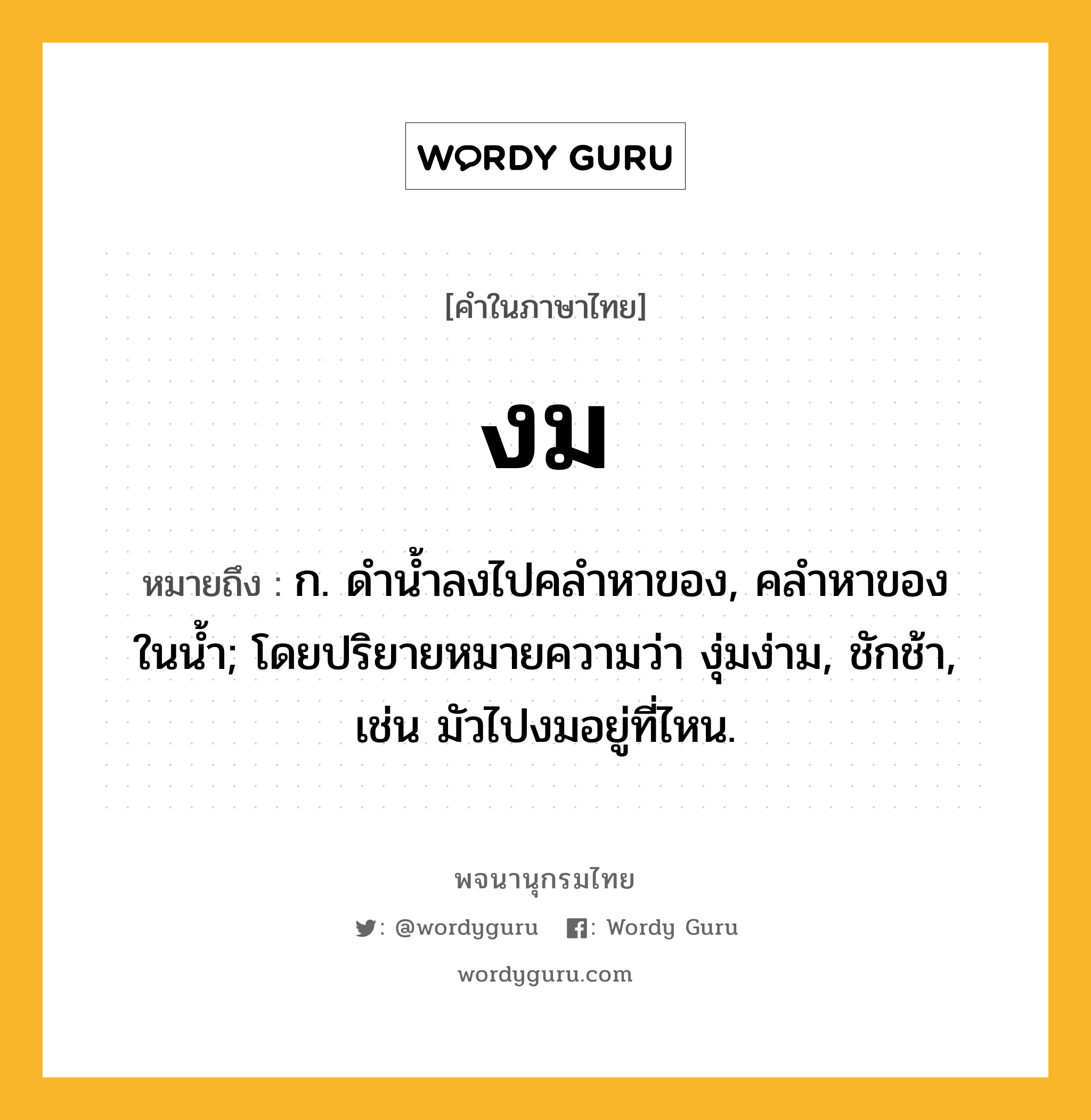 งม ความหมาย หมายถึงอะไร?, คำในภาษาไทย งม หมายถึง ก. ดํานํ้าลงไปคลําหาของ, คลําหาของในนํ้า; โดยปริยายหมายความว่า งุ่มง่าม, ชักช้า, เช่น มัวไปงมอยู่ที่ไหน.