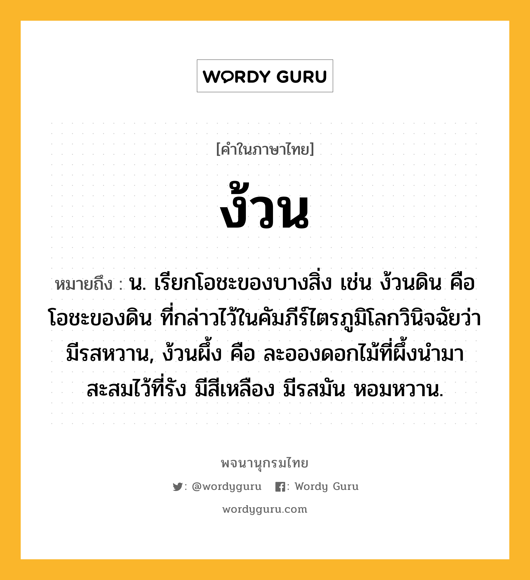 ง้วน ความหมาย หมายถึงอะไร?, คำในภาษาไทย ง้วน หมายถึง น. เรียกโอชะของบางสิ่ง เช่น ง้วนดิน คือ โอชะของดิน ที่กล่าวไว้ในคัมภีร์ไตรภูมิโลกวินิจฉัยว่ามีรสหวาน, ง้วนผึ้ง คือ ละอองดอกไม้ที่ผึ้งนํามาสะสมไว้ที่รัง มีสีเหลือง มีรสมัน หอมหวาน.