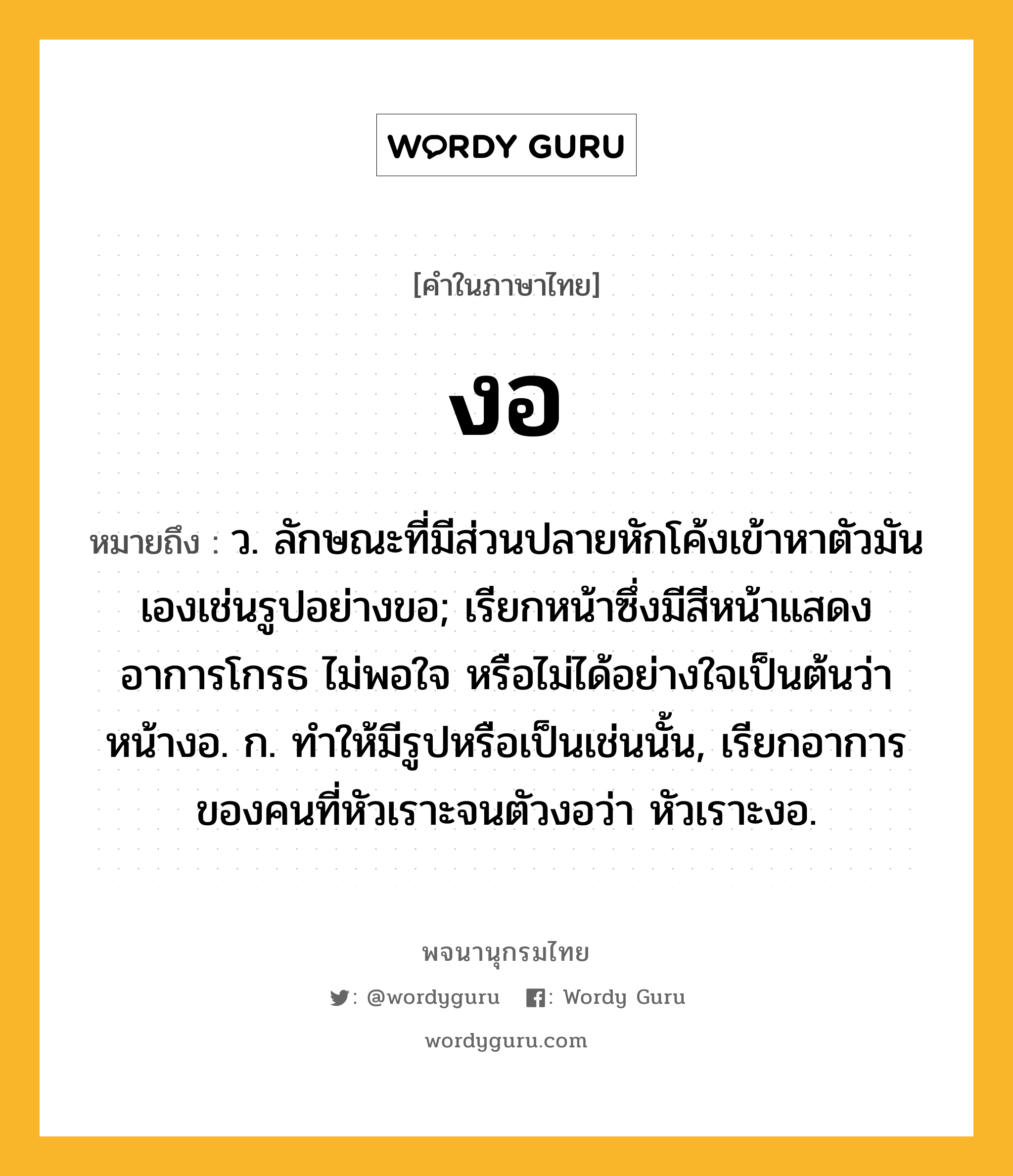 งอ ความหมาย หมายถึงอะไร?, คำในภาษาไทย งอ หมายถึง ว. ลักษณะที่มีส่วนปลายหักโค้งเข้าหาตัวมันเองเช่นรูปอย่างขอ; เรียกหน้าซึ่งมีสีหน้าแสดงอาการโกรธ ไม่พอใจ หรือไม่ได้อย่างใจเป็นต้นว่า หน้างอ. ก. ทําให้มีรูปหรือเป็นเช่นนั้น, เรียกอาการของคนที่หัวเราะจนตัวงอว่า หัวเราะงอ.